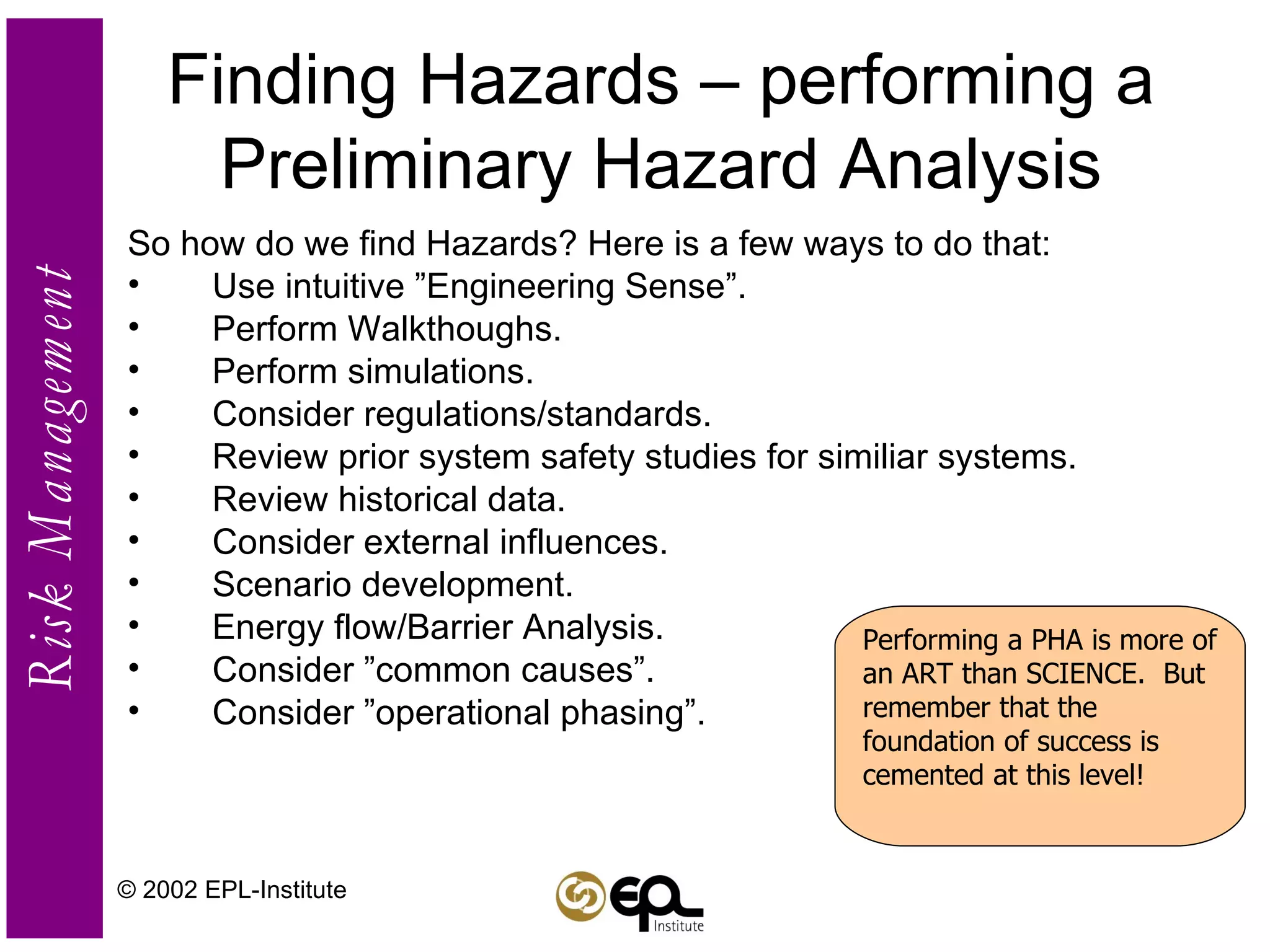 Finding Hazards – performing a Preliminary Hazard Analysis So how do we find Hazards? Here is a few ways to do that: Use intuitive ”Engineering Sense”. Perform Walkthoughs. Perform simulations. Consider regulations/standards. Review prior system safety studies for similiar systems. Review historical data. Consider external influences. Scenario development. Energy flow/Barrier Analysis. Consider ”common causes”. Consider ”operational phasing”. © 2002 EPL-Institute Performing a PHA is more of an ART than SCIENCE.  But remember that the foundation of success is cemented at this level! 
