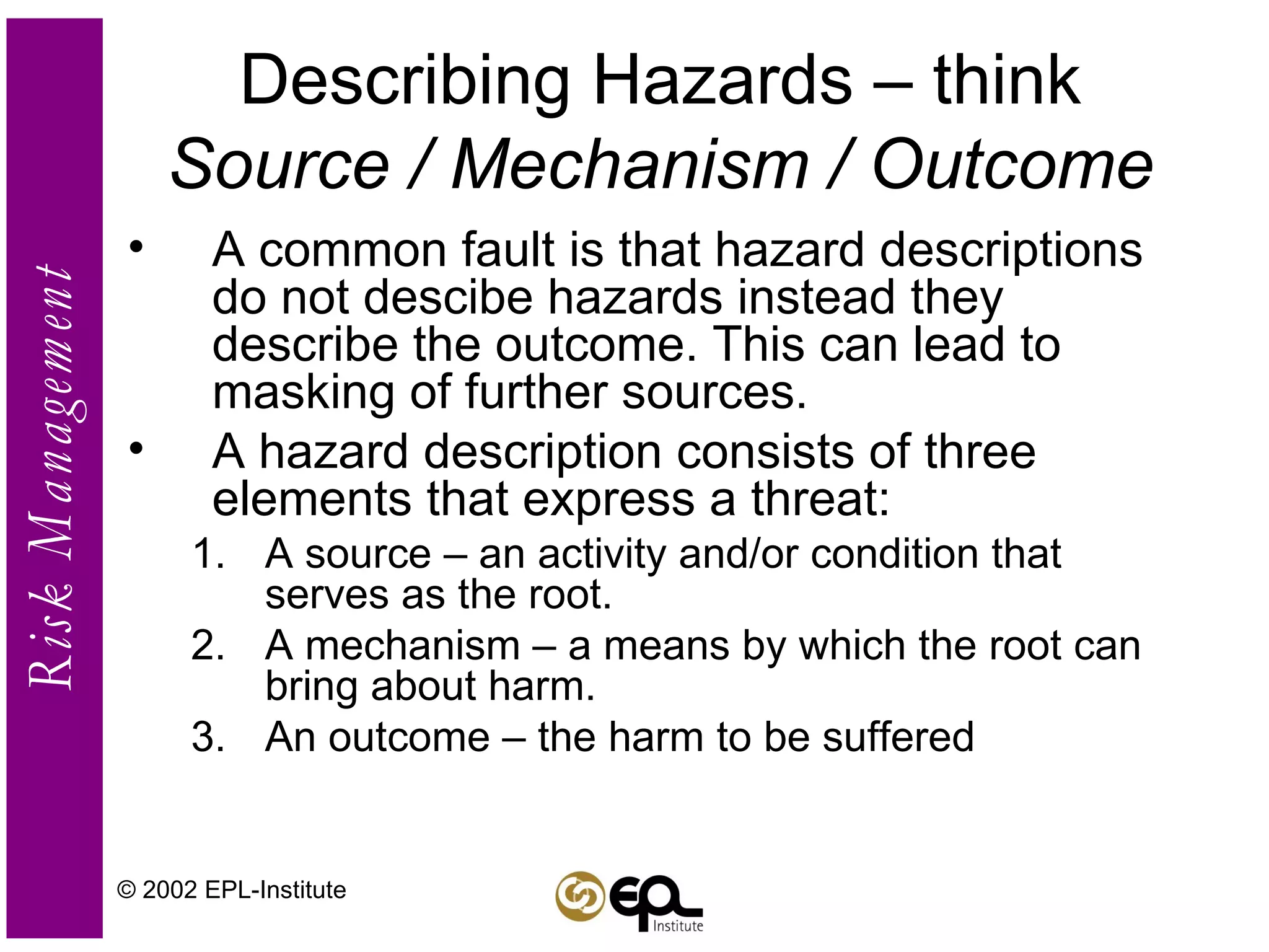 Describing Hazards – think  Source / Mechanism / Outcome A common fault is that hazard descriptions do not descibe hazards instead they describe the outcome. This can lead to masking of further sources. A hazard description consists of three elements that express a threat: A source – an activity and/or condition that serves as the root. A mechanism – a means by which the root can bring about harm. An outcome – the harm to be suffered © 2002 EPL-Institute 