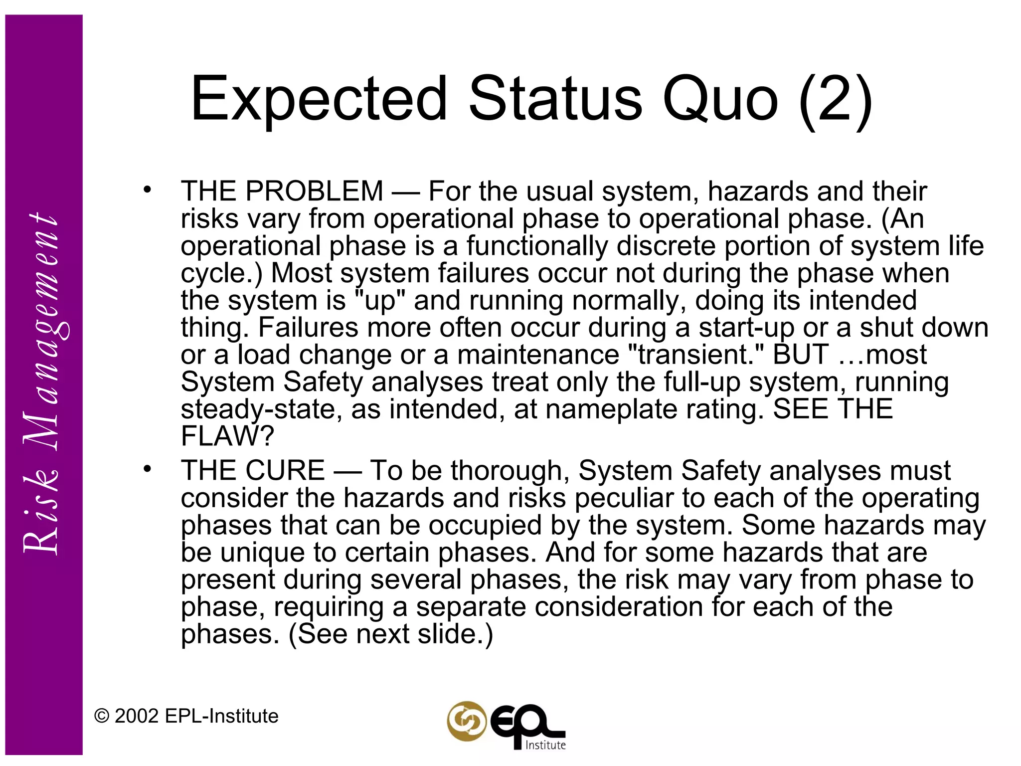 Expected Status Quo (2) THE PROBLEM — For the usual system, hazards and their risks vary from operational phase to operational phase. (An operational phase is a functionally discrete portion of system life cycle.) Most system failures occur not during the phase when the system is "up" and running normally, doing its intended thing. Failures more often occur during a start-up or a shut down or a load change or a maintenance "transient." BUT …most System Safety analyses treat only the full-up system, running steady-state, as intended, at nameplate rating. SEE THE FLAW? THE CURE — To be thorough, System Safety analyses must consider the hazards and risks peculiar to each of the operating phases that can be occupied by the system. Some hazards may be unique to certain phases. And for some hazards that are present during several phases, the risk may vary from phase to phase, requiring a separate consideration for each of the phases. (See next slide.) © 2002 EPL-Institute 