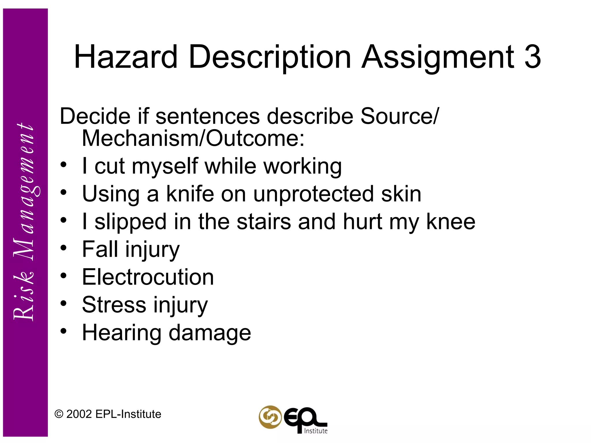 Hazard Description Assigment 3 Decide if sentences describe Source/ Mechanism/Outcome: I cut myself while working Using a knife on unprotected skin I slipped in the stairs and hurt my knee Fall injury Electrocution Stress injury Hearing damage © 2002 EPL-Institute 
