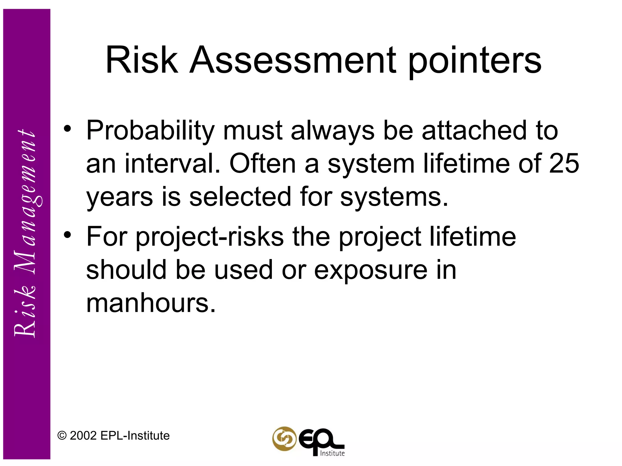 Risk Assessment pointers Probability must always be attached to an interval. Often a system lifetime of 25 years is selected for systems. For project-risks the project lifetime should be used or exposure in manhours. © 2002 EPL-Institute 