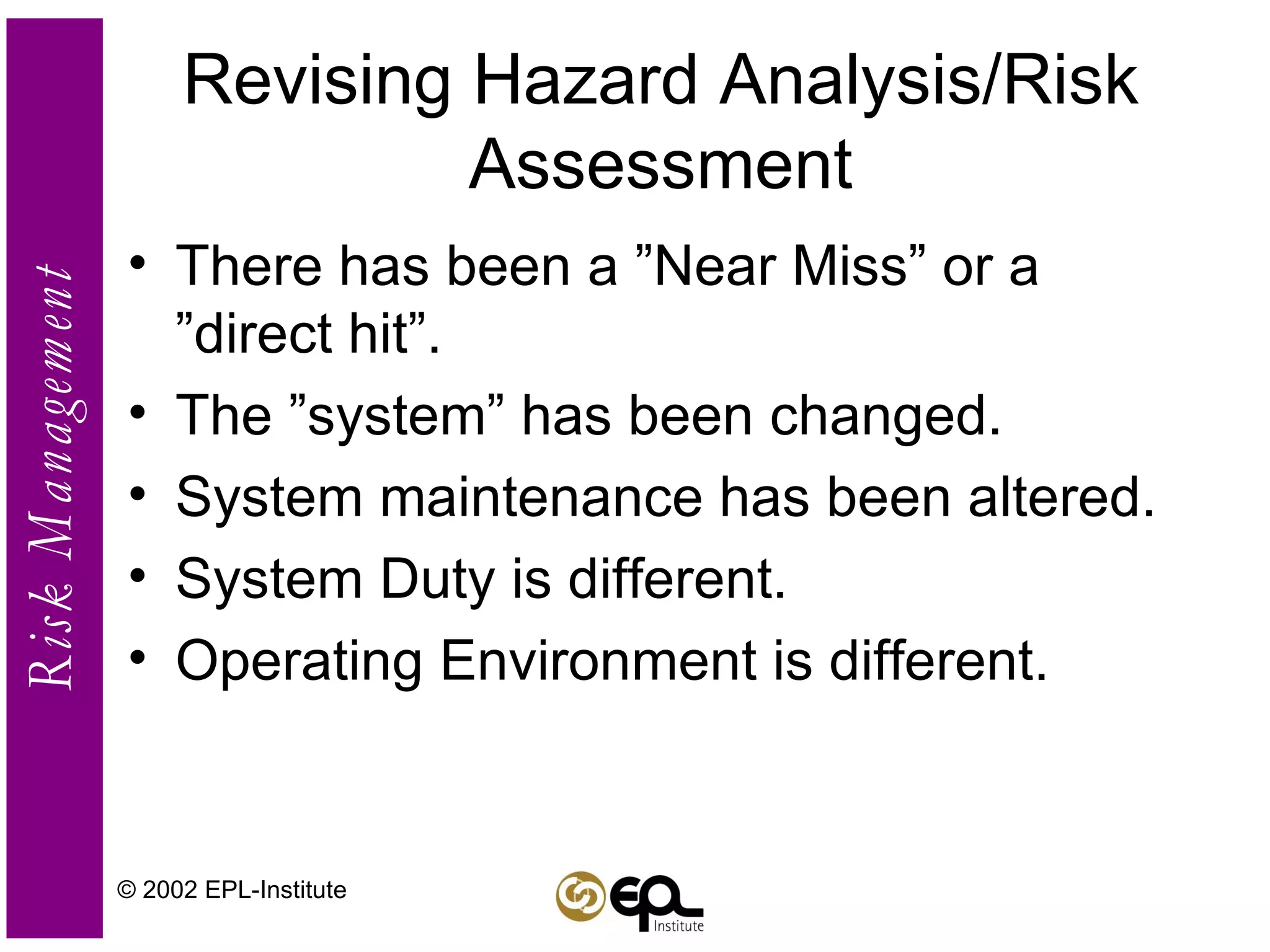 Revising Hazard Analysis/Risk Assessment There has been a ”Near Miss” or a ”direct hit”. The ”system” has been changed. System maintenance has been altered. System Duty is different. Operating Environment is different. © 2002 EPL-Institute 