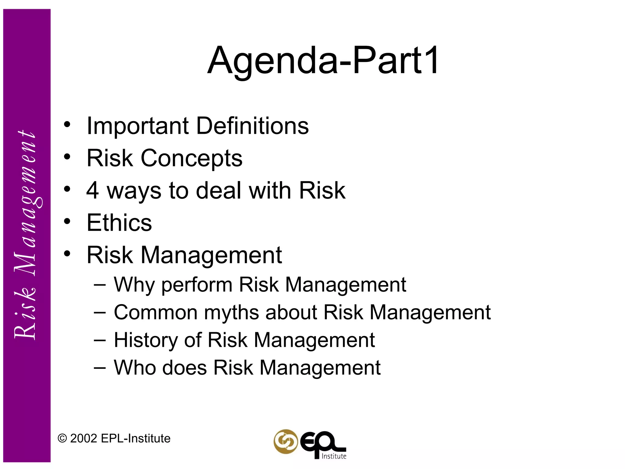 Agenda-Part1 Important Definitions Risk Concepts 4 ways to deal with Risk Ethics Risk Management Why perform Risk Management Common myths about Risk Management History of Risk Management Who does Risk Management © 2002 EPL-Institute 