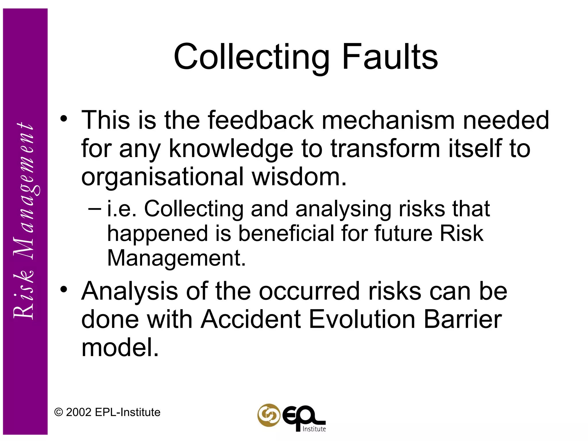 Collecting Faults This is the feedback mechanism needed for any knowledge to transform itself to organisational wisdom. i.e. Collecting and analysing risks that happened is beneficial for future Risk Management. Analysis of the occurred risks can be done with Accident Evolution Barrier model. © 2002 EPL-Institute 