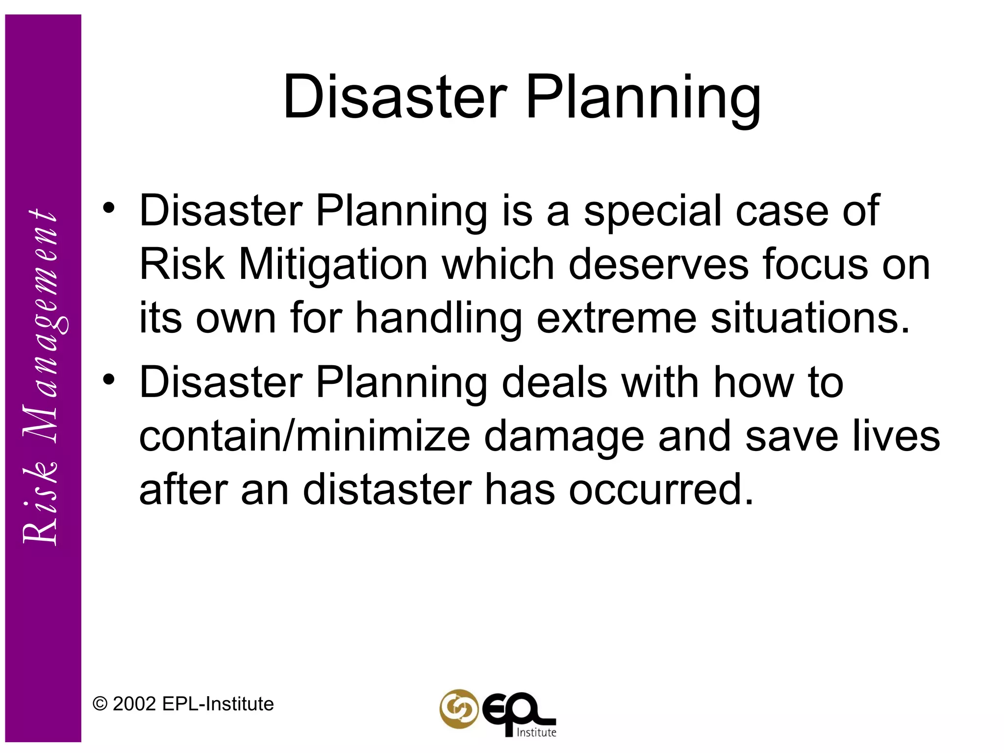 Disaster Planning Disaster Planning is a special case of Risk Mitigation which deserves focus on its own for handling extreme situations. Disaster Planning deals with how to contain/minimize damage and save lives after an distaster has occurred. © 2002 EPL-Institute 
