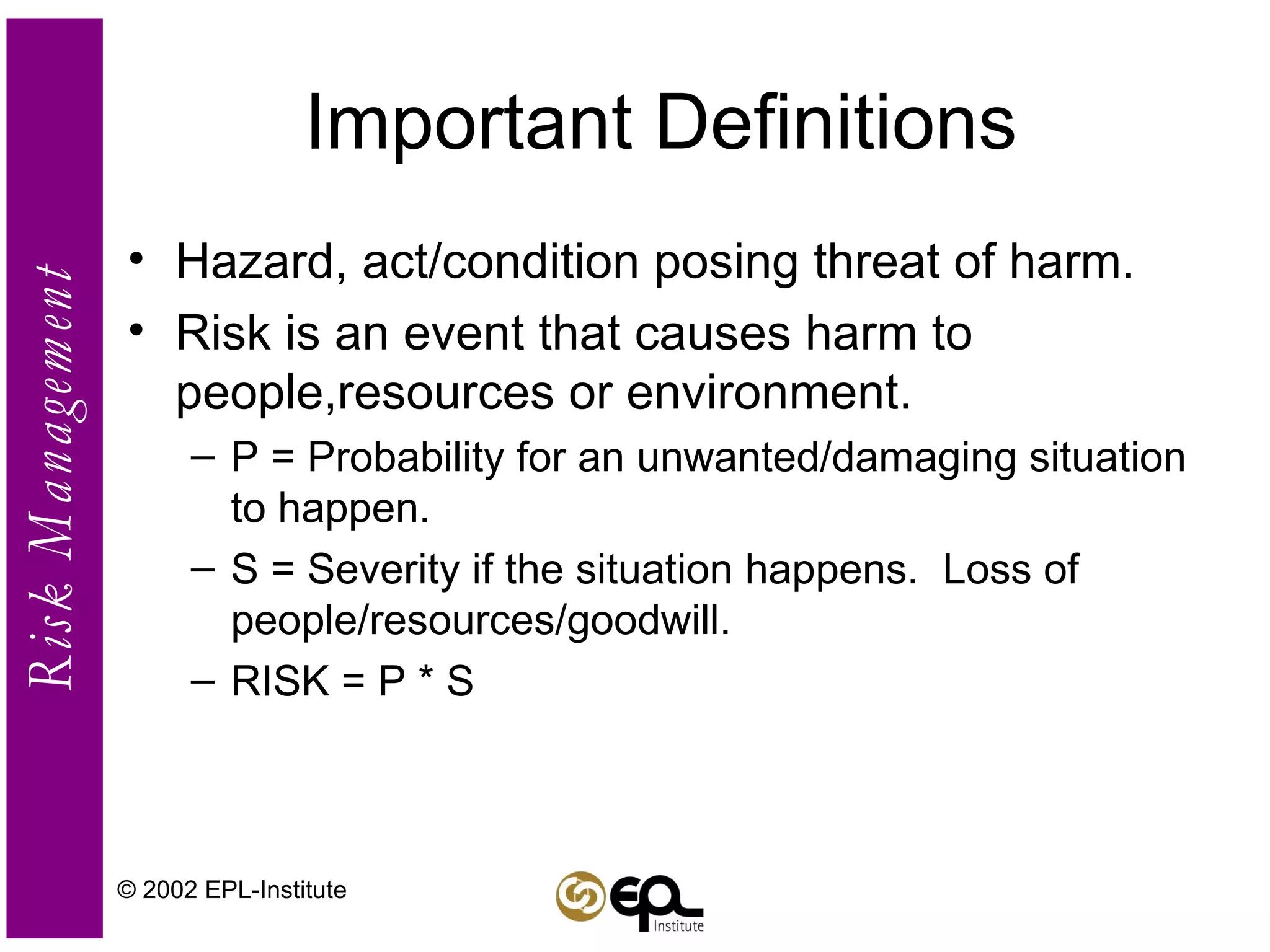 Important Definitions Hazard, act/condition posing threat of harm. Risk is an event that causes harm to people,resources or environment. P = Probability for an unwanted/damaging situation to happen. S = Severity if the situation happens.  Loss of people/resources/goodwill. RISK = P * S © 2002 EPL-Institute 
