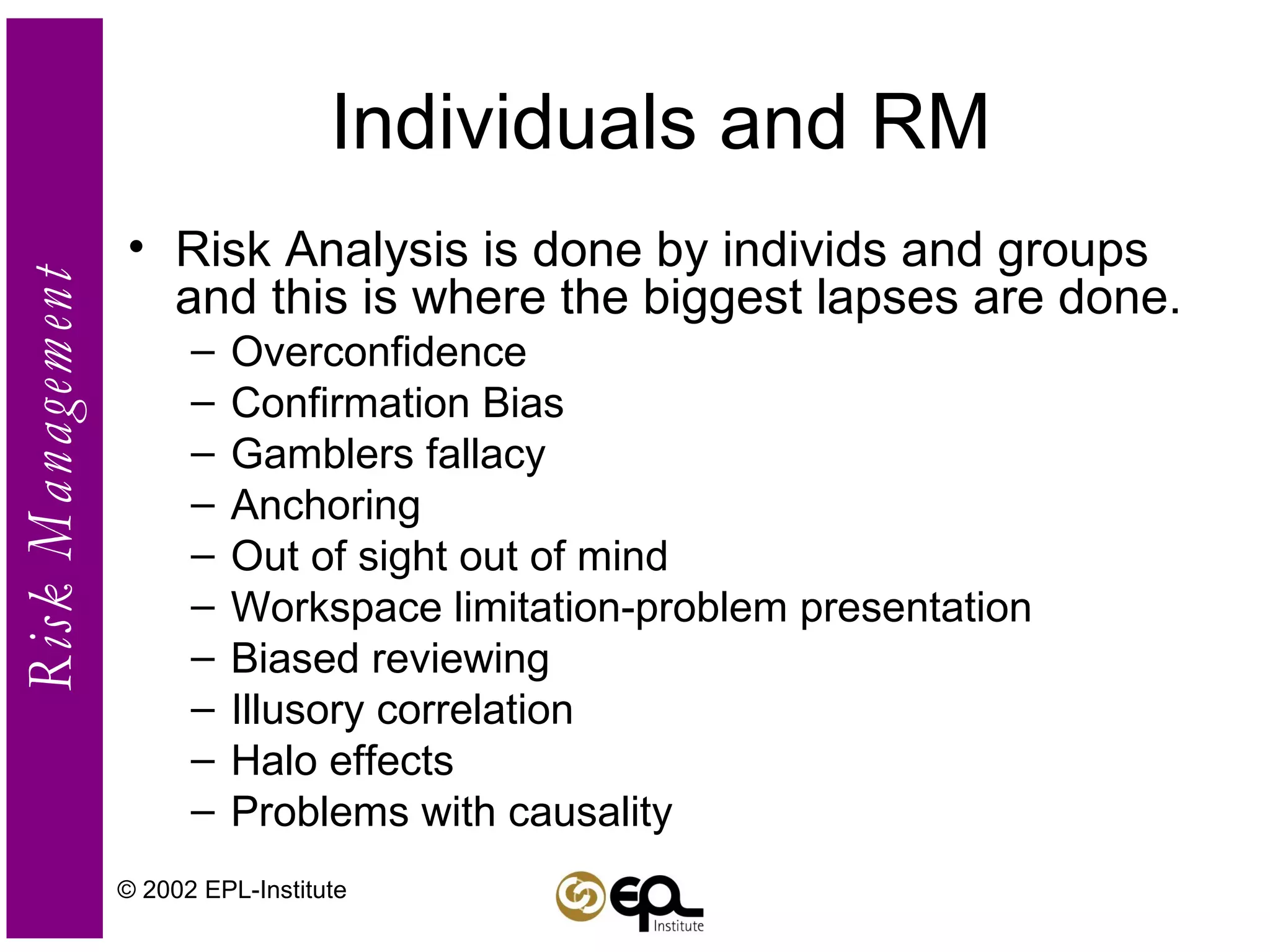 Individuals and RM Risk Analysis is done by individs and groups and this is where the biggest lapses are done.  Overconfidence Confirmation Bias Gamblers fallacy Anchoring Out of sight out of mind Workspace limitation-problem presentation Biased reviewing Illusory correlation Halo effects Problems with causality © 2002 EPL-Institute 