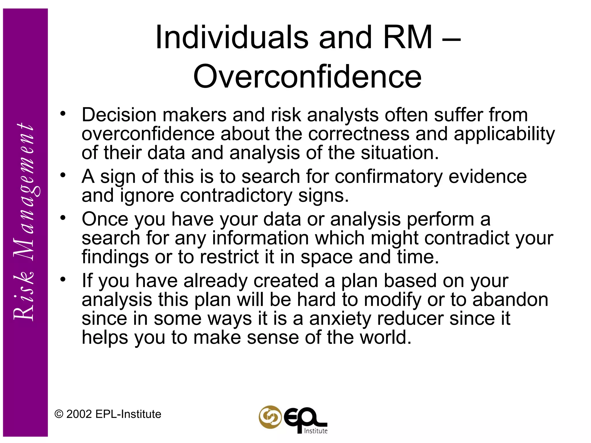 Individuals and RM – Overconfidence Decision makers and risk analysts often suffer from overconfidence about the correctness and applicability of their data and analysis of the situation.  A sign of this is to search for confirmatory evidence and ignore contradictory signs. Once you have your data or analysis perform a search for any information which might contradict your findings or to restrict it in space and time.  If you have already created a plan based on your analysis this plan will be hard to modify or to abandon since in some ways it is a anxiety reducer since it helps you to make sense of the world. © 2002 EPL-Institute 