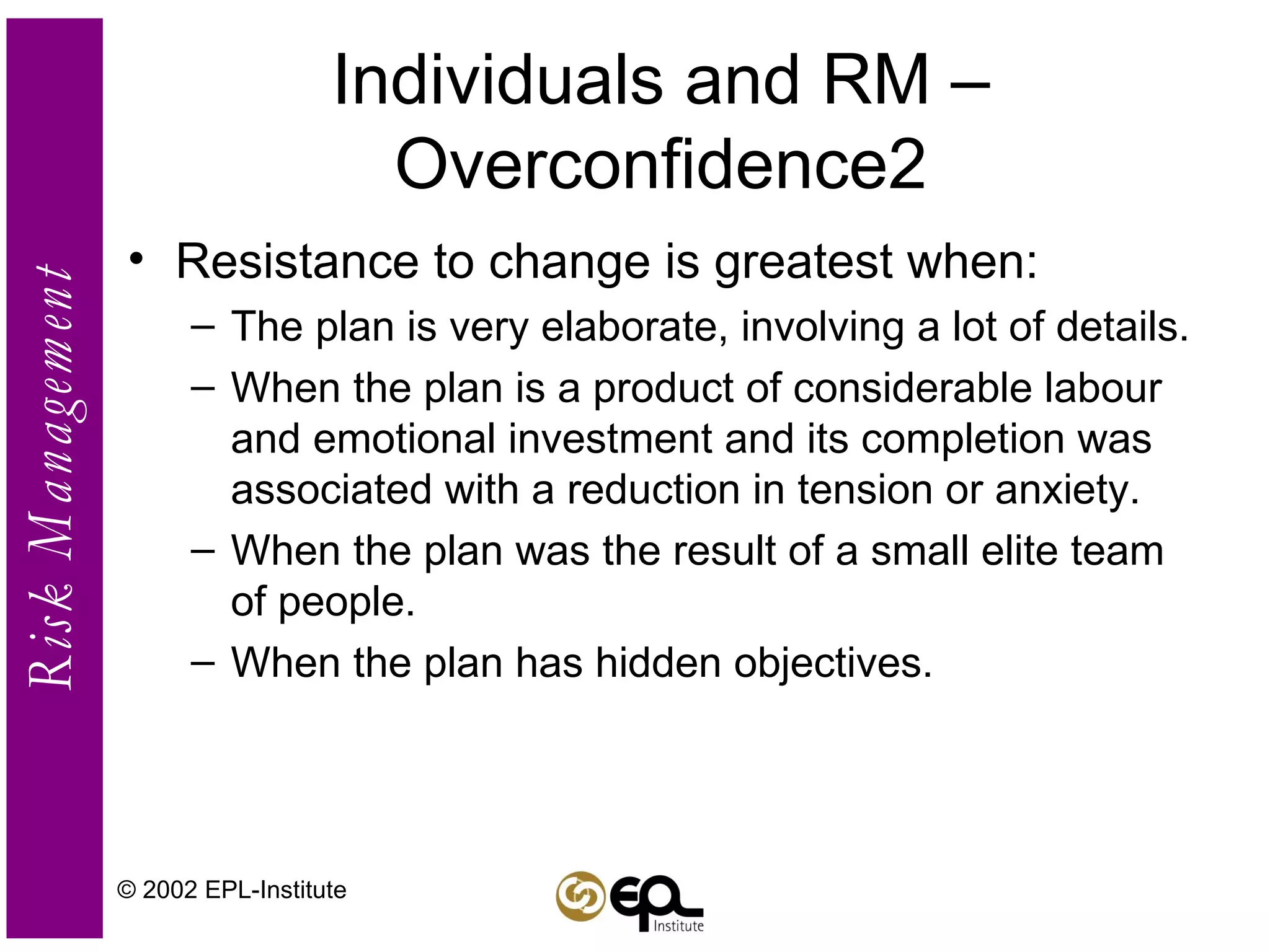 Individuals and RM – Overconfidence2 Resistance to change is greatest when: The plan is very elaborate, involving a lot of details. When the plan is a product of considerable labour and emotional investment and its completion was associated with a reduction in tension or anxiety. When the plan was the result of a small elite team of people. When the plan has hidden objectives. © 2002 EPL-Institute 