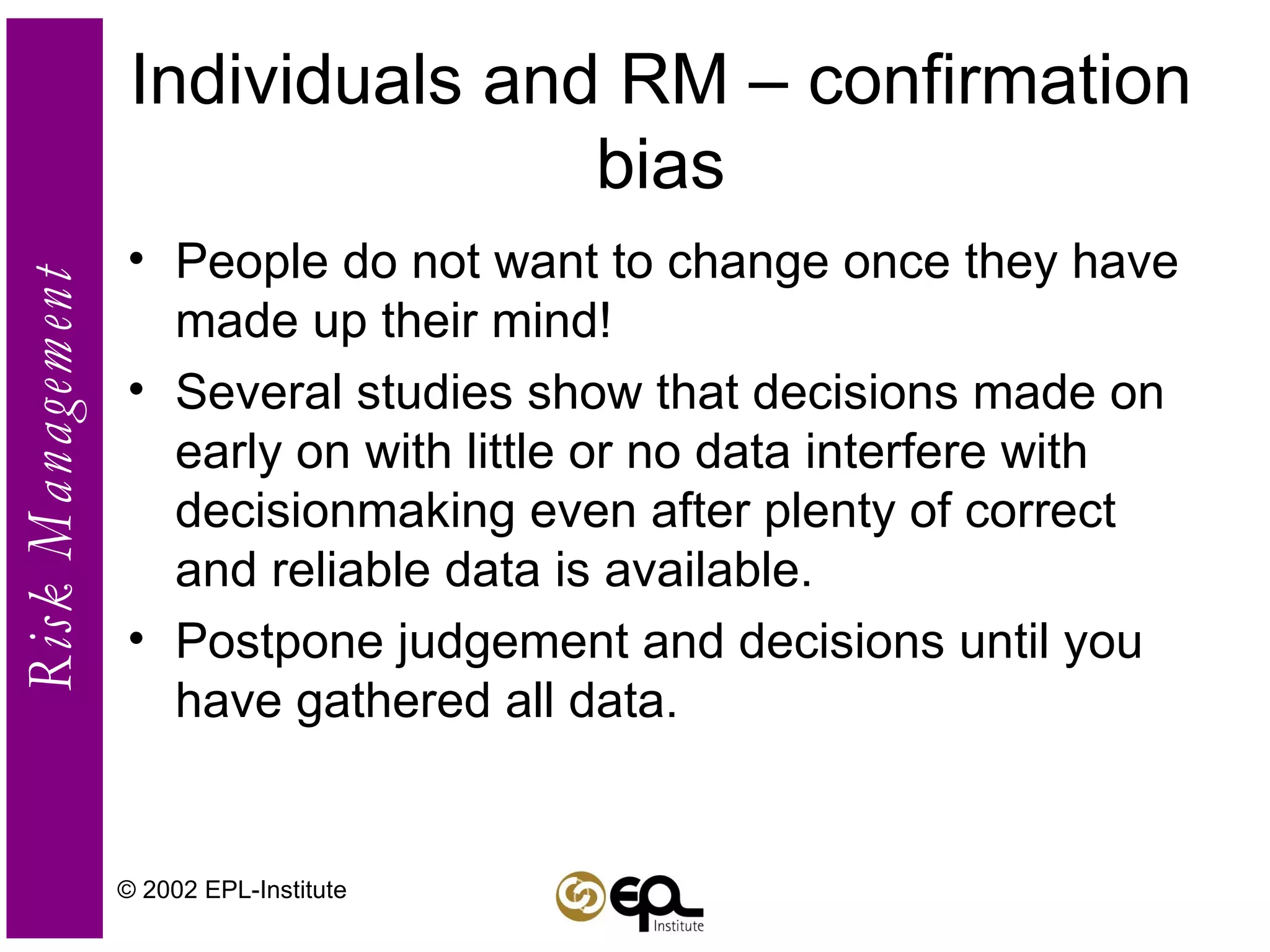 Individuals and RM – confirmation bias People do not want to change once they have made up their mind!  Several studies show that decisions made on early on with little or no data interfere with decisionmaking even after plenty of correct and reliable data is available. Postpone judgement and decisions until you have gathered all data. © 2002 EPL-Institute 