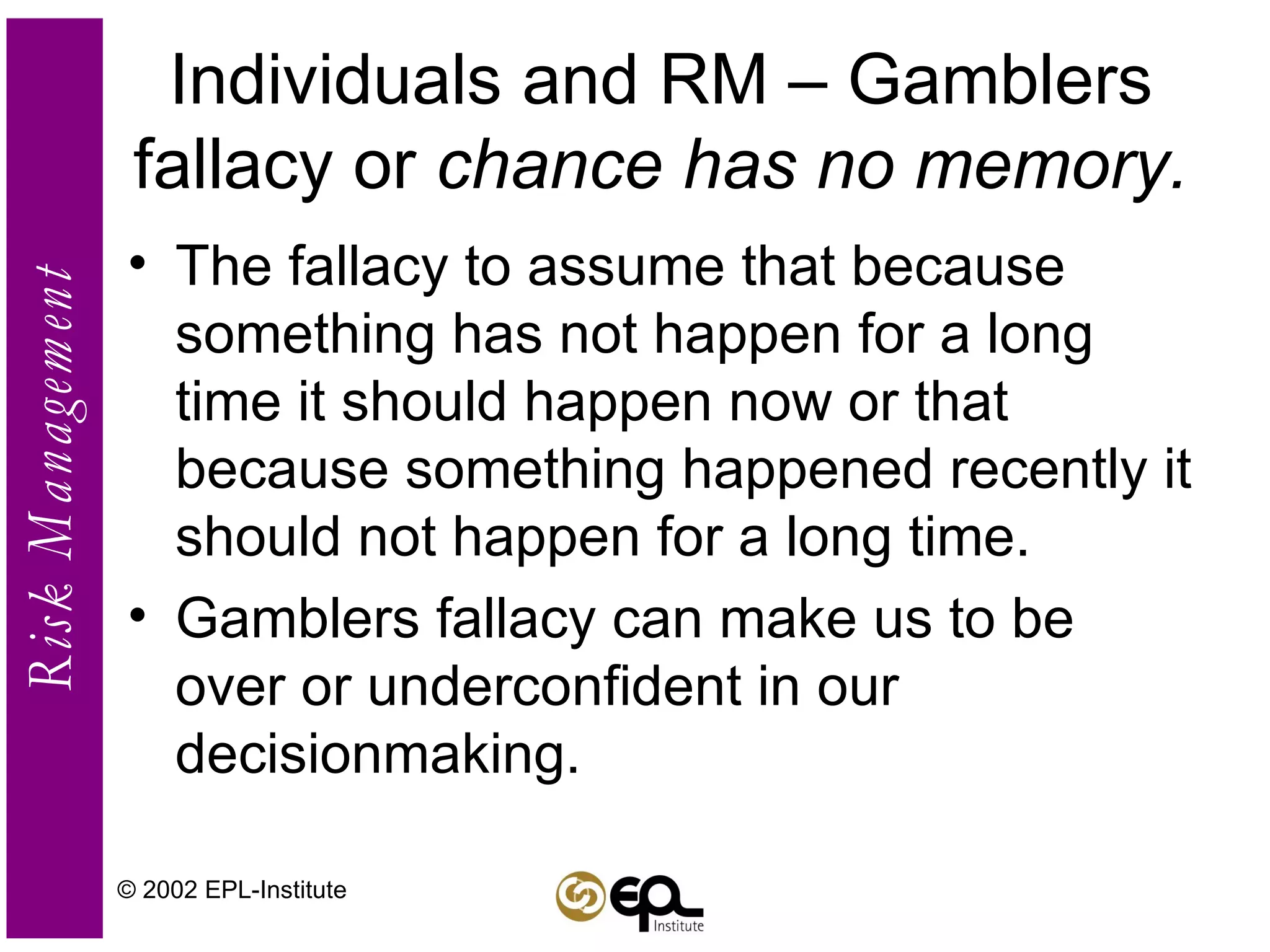 Individuals and RM – Gamblers fallacy or  chance has no memory. The fallacy to assume that because something has not happen for a long time it should happen now or that because something happened recently it should not happen for a long time. Gamblers fallacy can make us to be over or underconfident in our decisionmaking. © 2002 EPL-Institute 