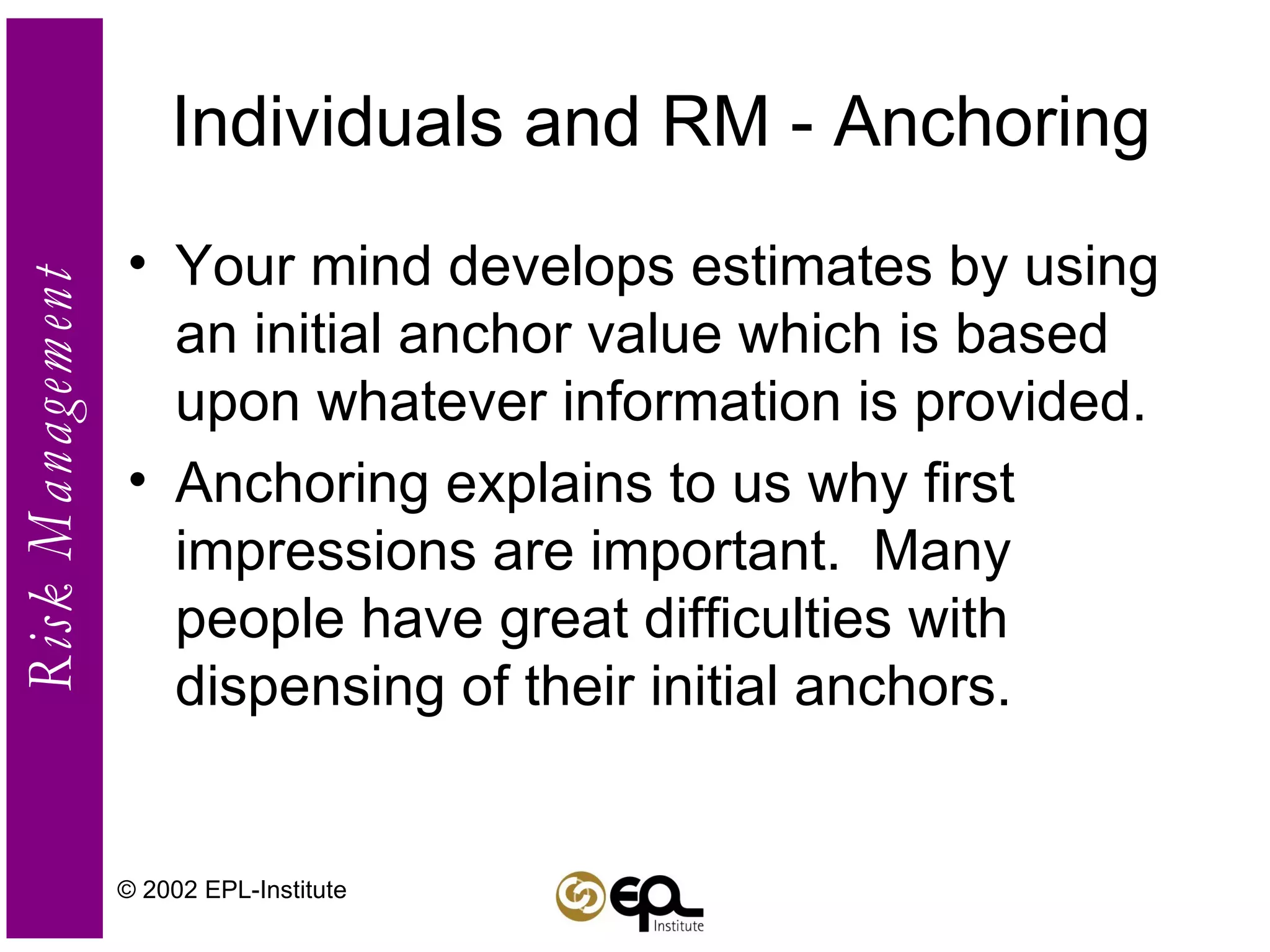 Individuals and RM - Anchoring Your mind develops estimates by using an initial anchor value which is based upon whatever information is provided. Anchoring explains to us why first impressions are important.  Many people have great difficulties with dispensing of their initial anchors. © 2002 EPL-Institute 