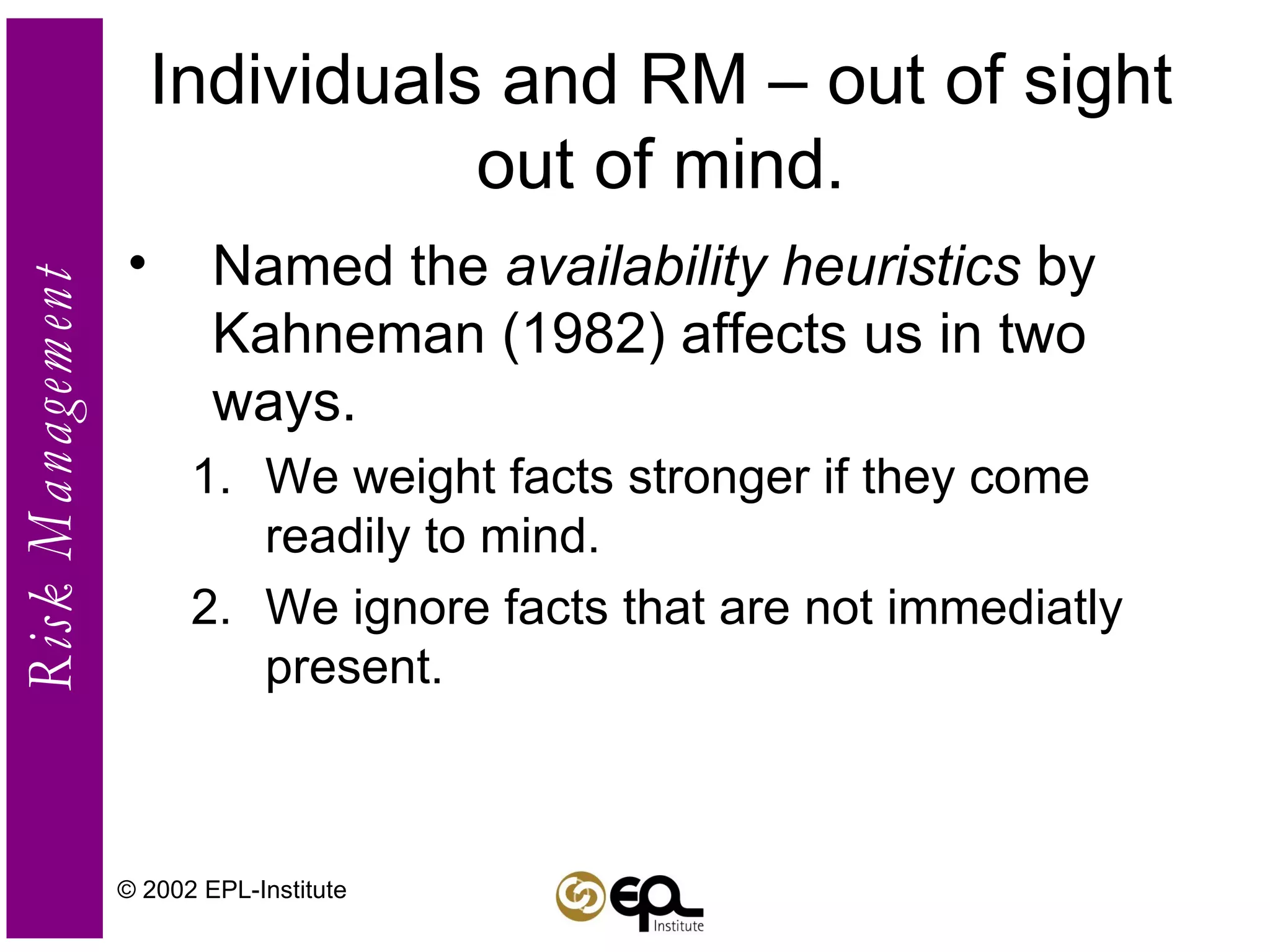 Individuals and RM – out of sight out of mind. Named the  availability heuristics  by Kahneman (1982) affects us in two ways. We weight facts stronger if they come readily to mind. We ignore facts that are not immediatly present. © 2002 EPL-Institute 