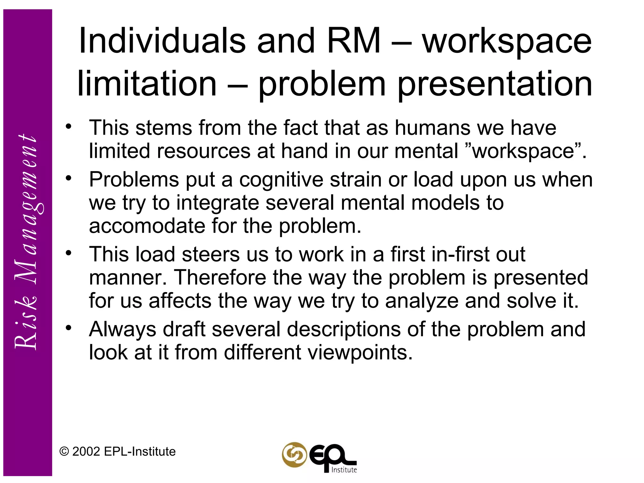 Individuals and RM – workspace limitation – problem presentation This stems from the fact that as humans we have limited resources at hand in our mental ”workspace”. Problems put a cognitive strain or load upon us when we try to integrate several mental models to accomodate for the problem. This load steers us to work in a first in-first out manner. Therefore the way the problem is presented for us affects the way we try to analyze and solve it. Always draft several descriptions of the problem and look at it from different viewpoints. © 2002 EPL-Institute 