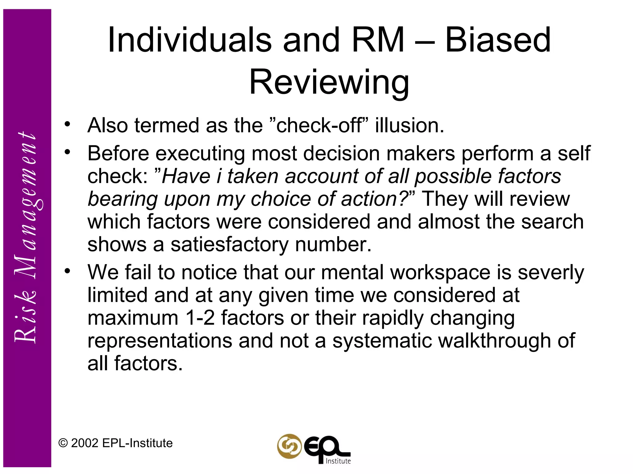 Individuals and RM – Biased Reviewing Also termed as the ”check-off” illusion. Before executing most decision makers perform a self check: ” Have i taken account of all possible factors bearing upon my choice of action? ” They will review which factors were considered and almost the search shows a satiesfactory number. We fail to notice that our mental workspace is severly limited and at any given time we considered at maximum 1-2 factors or their rapidly changing representations and not a systematic walkthrough of all factors. © 2002 EPL-Institute 