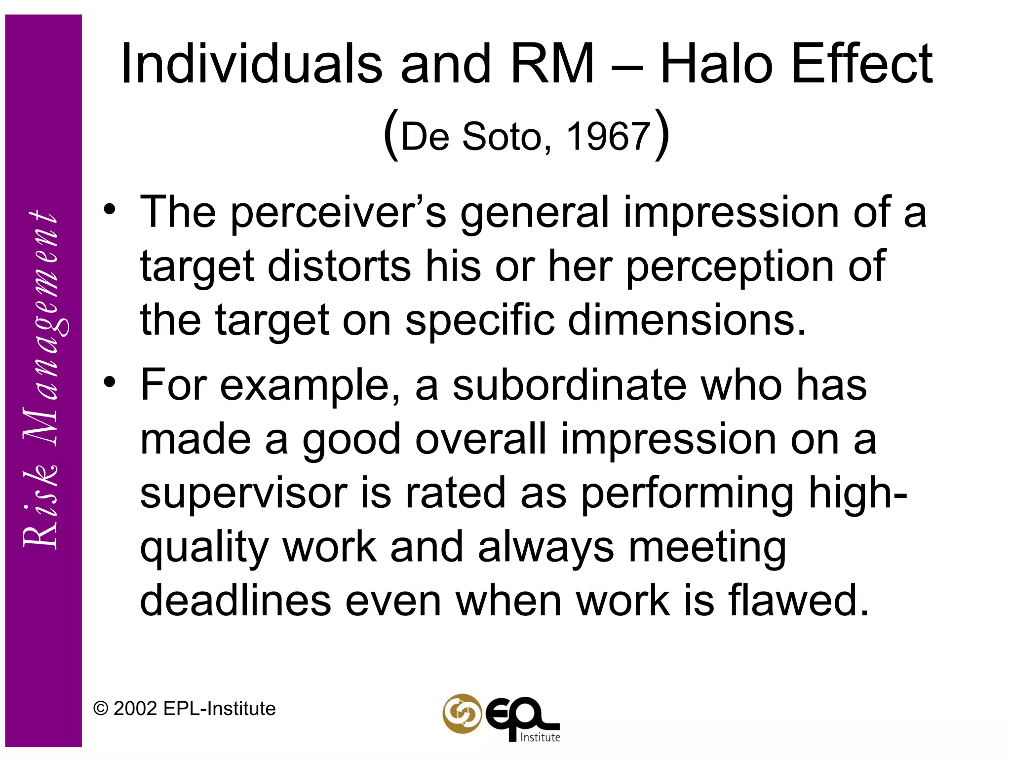 Individuals and RM – Halo Effect ( De Soto, 1967 ) The perceiver’s general impression of a target distorts his or her perception of the target on specific dimensions. For example, a subordinate who has made a good overall impression on a supervisor is rated as performing high-quality work and always meeting deadlines even when work is flawed. © 2002 EPL-Institute 