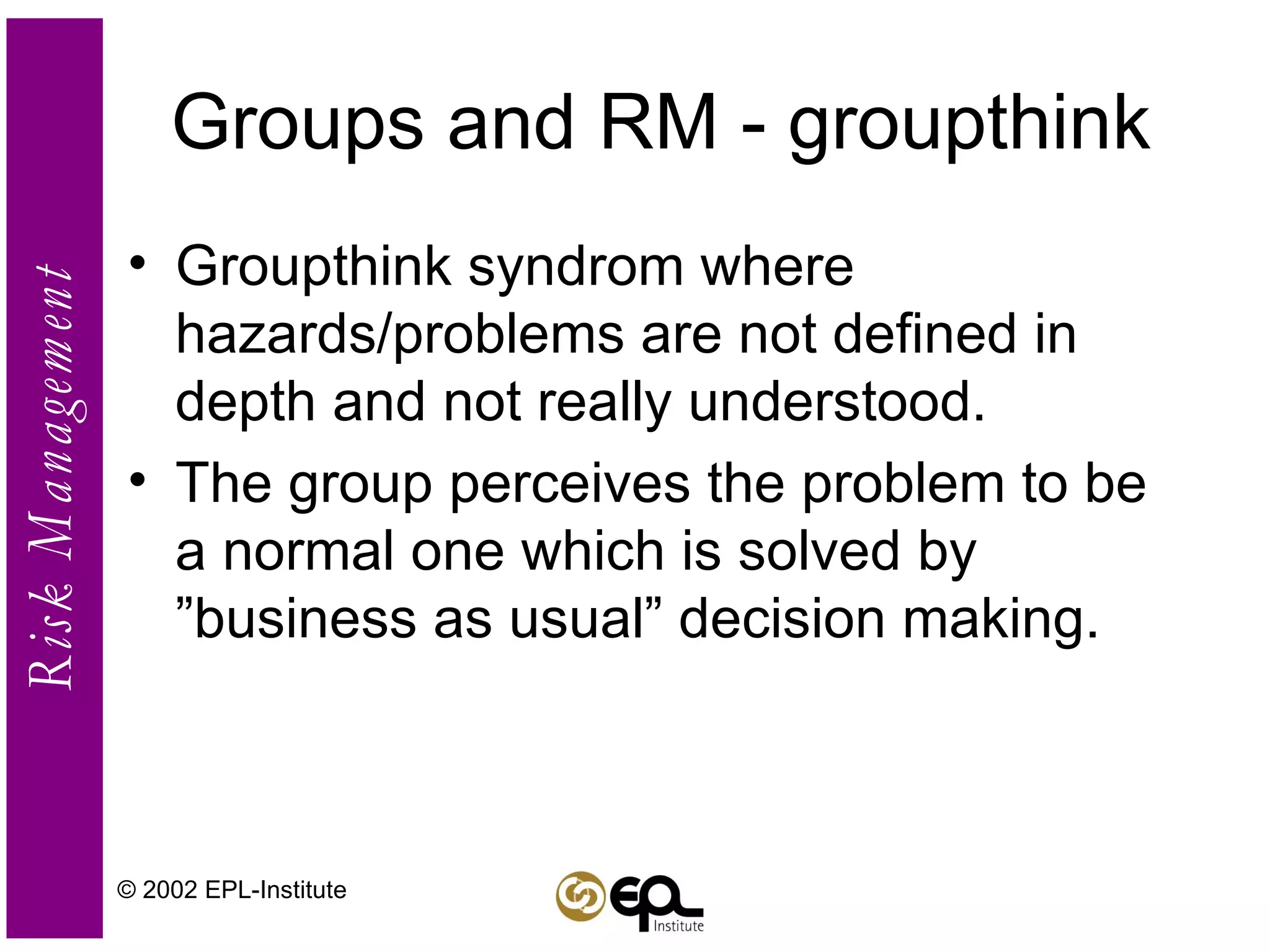 Groups and RM - groupthink Groupthink syndrom where hazards/problems are not defined in depth and not really understood. The group perceives the problem to be a normal one which is solved by ”business as usual” decision making. © 2002 EPL-Institute 