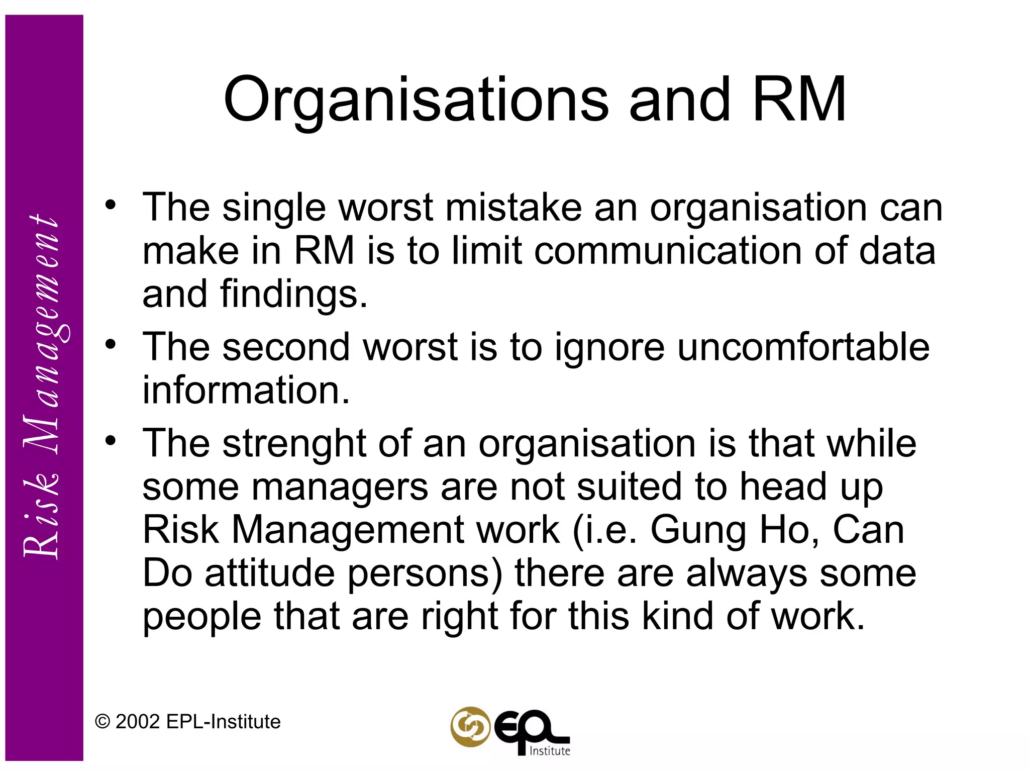 Organisations and RM The single worst mistake an organisation can make in RM is to limit communication of data and findings. The second worst is to ignore uncomfortable information. The strenght of an organisation is that while some managers are not suited to head up Risk Management work (i.e. Gung Ho, Can Do attitude persons) there are always some people that are right for this kind of work. © 2002 EPL-Institute 