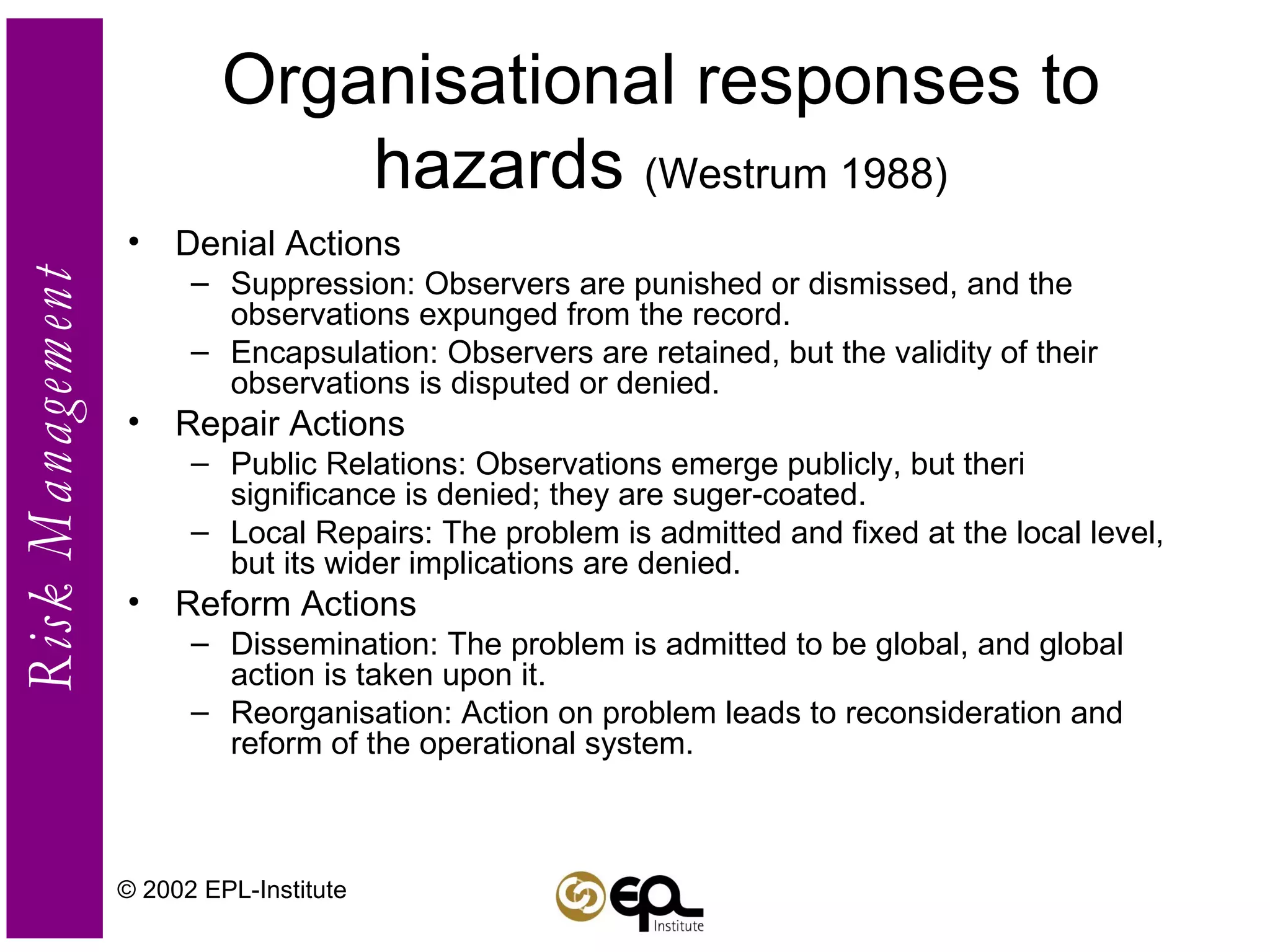 Organisational responses to hazards  (Westrum 1988) Denial Actions Suppression: Observers are punished or dismissed, and the observations expunged from the record. Encapsulation: Observers are retained, but the validity of their observations is disputed or denied. Repair Actions Public Relations: Observations emerge publicly, but theri significance is denied; they are suger-coated. Local Repairs: The problem is admitted and fixed at the local level, but its wider implications are denied. Reform Actions Dissemination: The problem is admitted to be global, and global action is taken upon it. Reorganisation: Action on problem leads to reconsideration and reform of the operational system. © 2002 EPL-Institute 