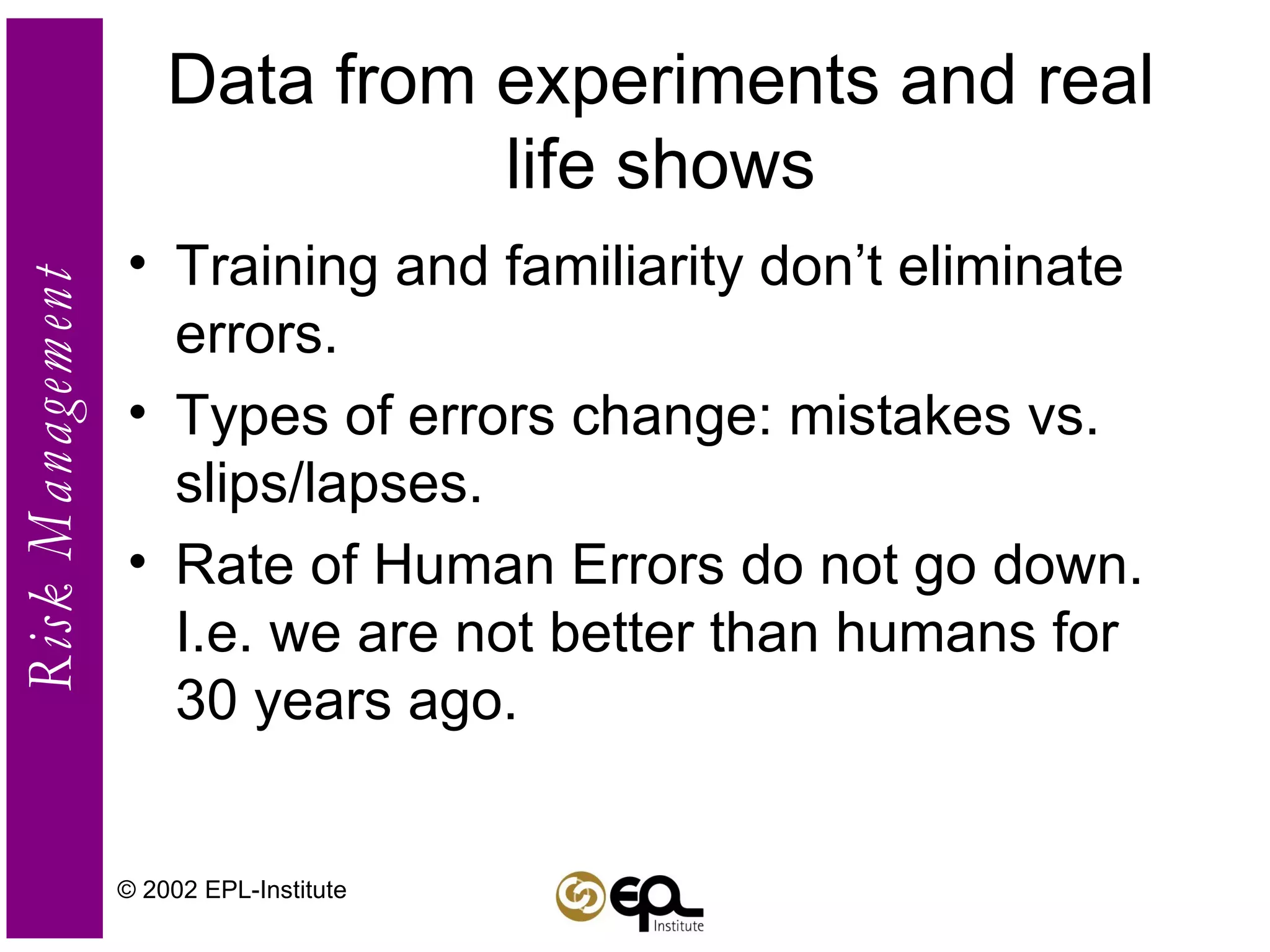 Data from experiments and real life shows Training and familiarity don’t eliminate errors. Types of errors change: mistakes vs. slips/lapses. Rate of Human Errors do not go down. I.e. we are not better than humans for 30 years ago. © 2002 EPL-Institute 