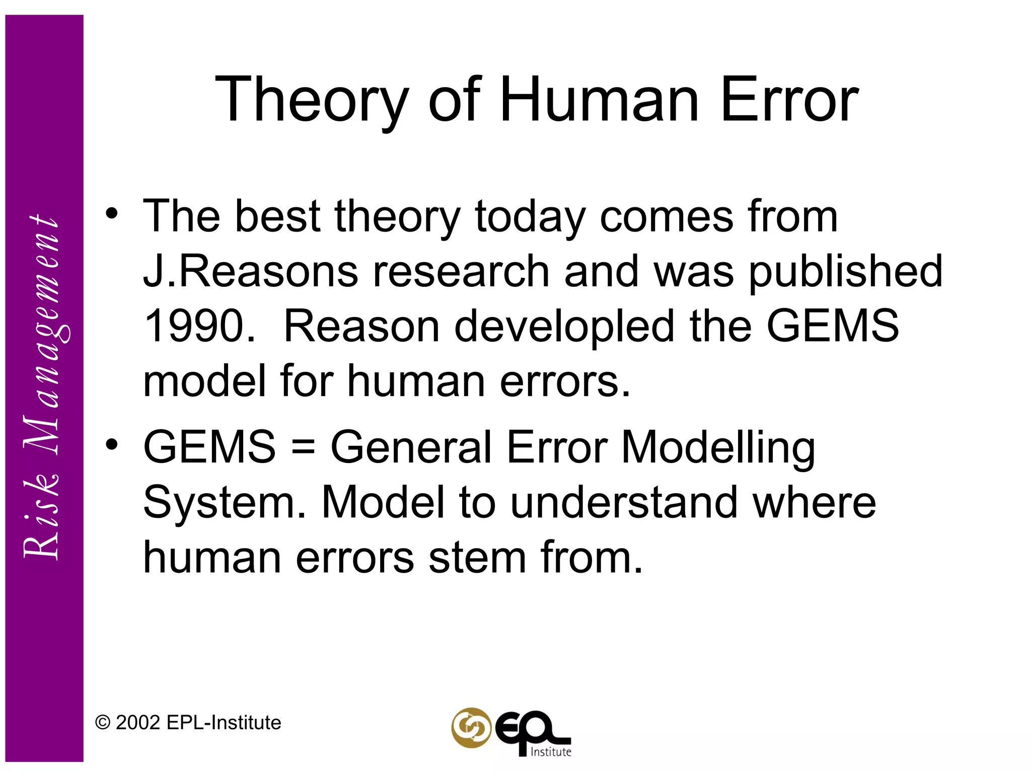 Theory of Human Error The best theory today comes from J.Reasons research and was published 1990.  Reason developled the GEMS model for human errors. GEMS = General Error Modelling System. Model to understand where human errors stem from.  © 2002 EPL-Institute 