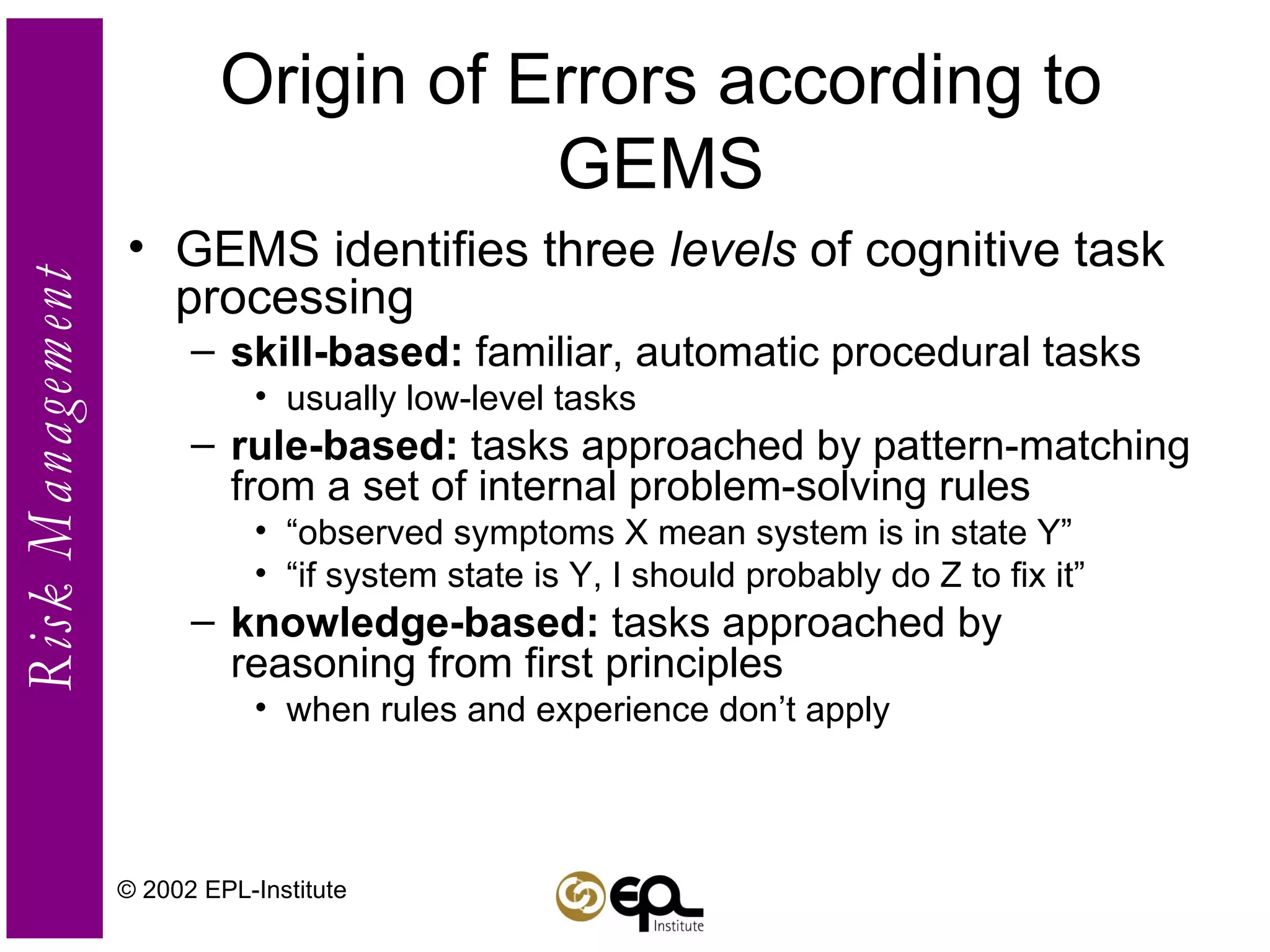Origin of Errors according to GEMS GEMS identifies three  levels  of cognitive task processing skill-based:  familiar, automatic procedural tasks usually low-level tasks rule-based:  tasks approached by pattern-matching from a set of internal problem-solving rules “ observed symptoms X mean system is in state Y” “ if system state is Y, I should probably do Z to fix it” knowledge-based:  tasks approached by reasoning from first principles when rules and experience don’t apply © 2002 EPL-Institute 