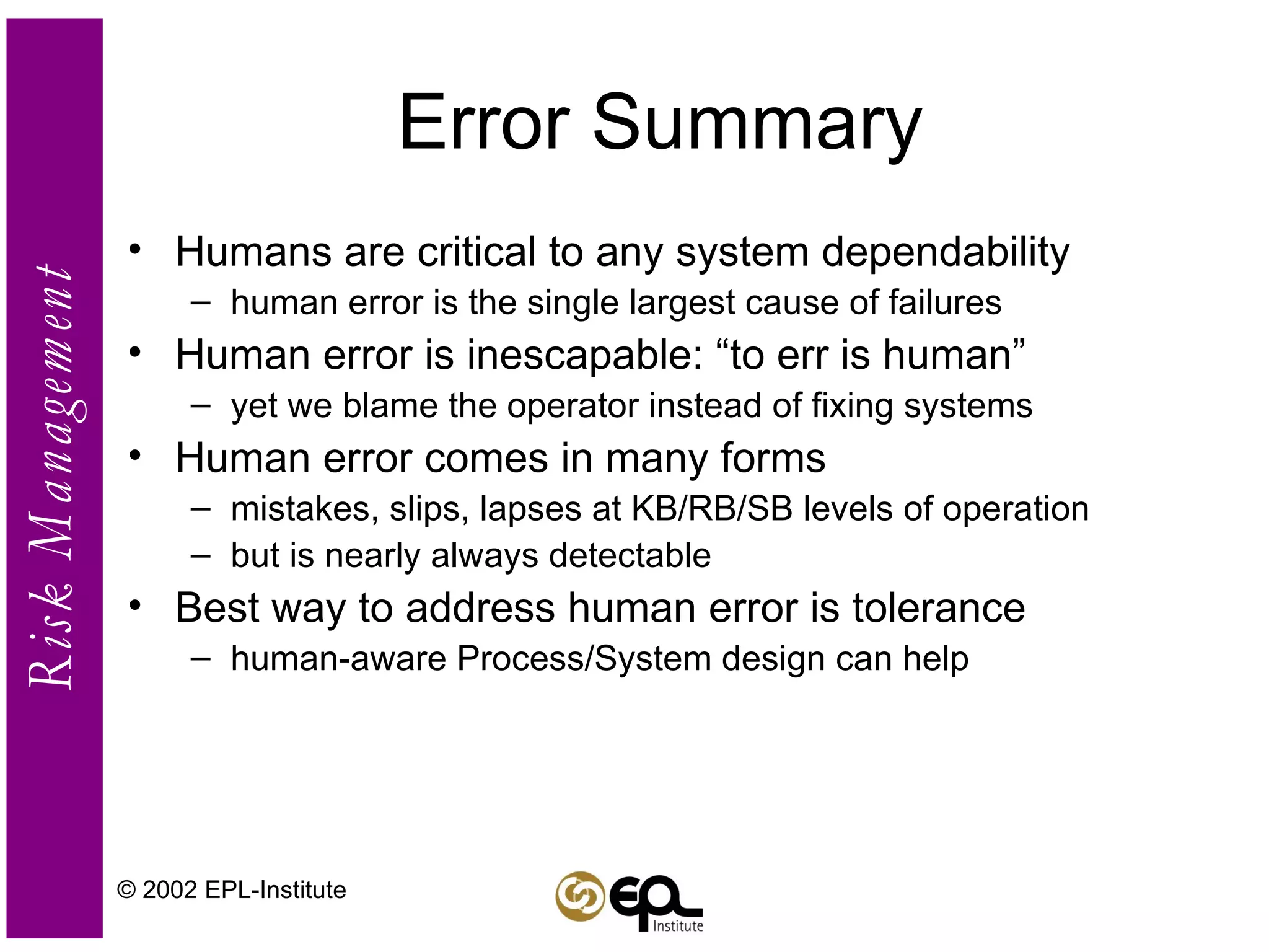 Error Summary Humans are critical to any system dependability human error is the single largest cause of failures Human error is inescapable: “to err is human” yet we blame the operator instead of fixing systems Human error comes in many forms mistakes, slips, lapses at KB/RB/SB levels of operation but is nearly always detectable Best way to address human error is tolerance human-aware Process/System design can help © 2002 EPL-Institute 