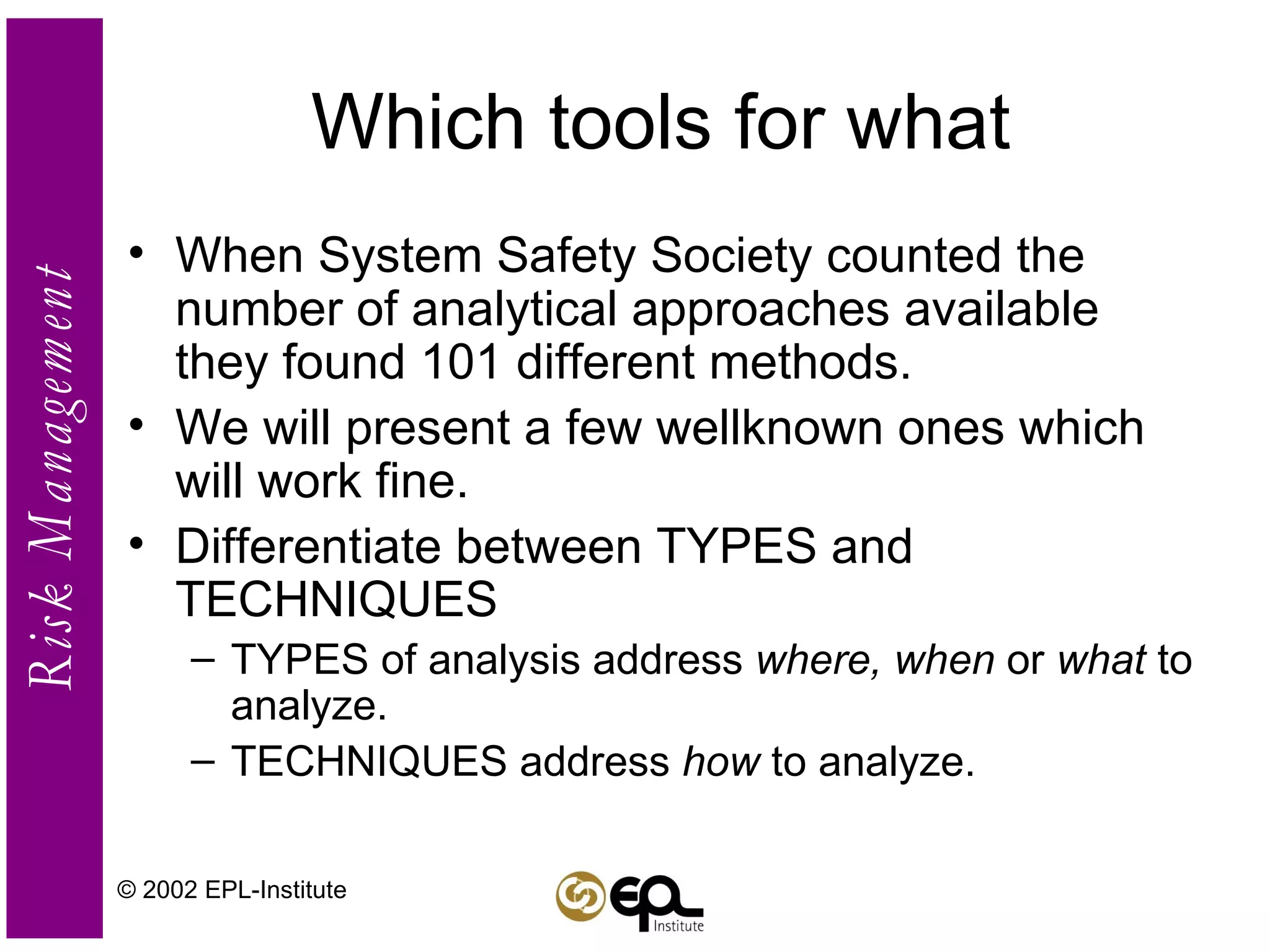 Which tools for what When System Safety Society counted the number of analytical approaches available they found 101 different methods.  We will present a few wellknown ones which will work fine. Differentiate between TYPES and TECHNIQUES TYPES of analysis address  where, when  or  what  to analyze. TECHNIQUES address  how  to analyze. © 2002 EPL-Institute 