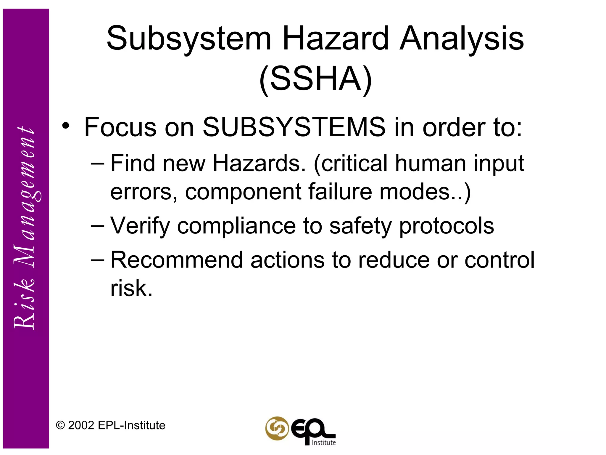 Subsystem Hazard Analysis (SSHA) Focus on SUBSYSTEMS in order to: Find new Hazards. (critical human input errors, component failure modes..)  Verify compliance to safety protocols Recommend actions to reduce or control risk. © 2002 EPL-Institute 