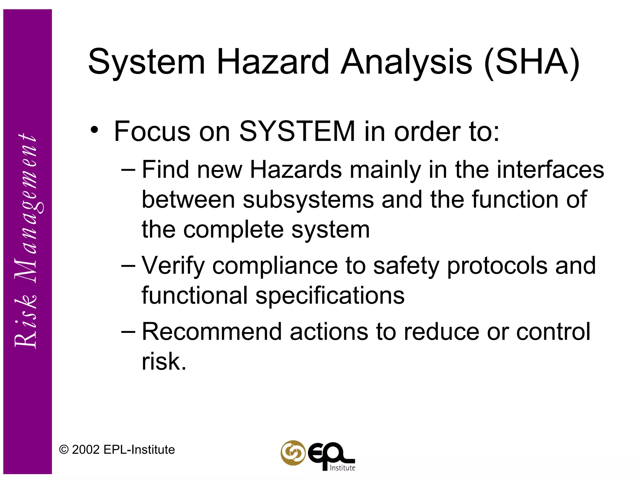 System Hazard Analysis (SHA) Focus on SYSTEM in order to: Find new Hazards mainly in the interfaces between subsystems and the function of the complete system Verify compliance to safety protocols and functional specifications Recommend actions to reduce or control risk. © 2002 EPL-Institute 