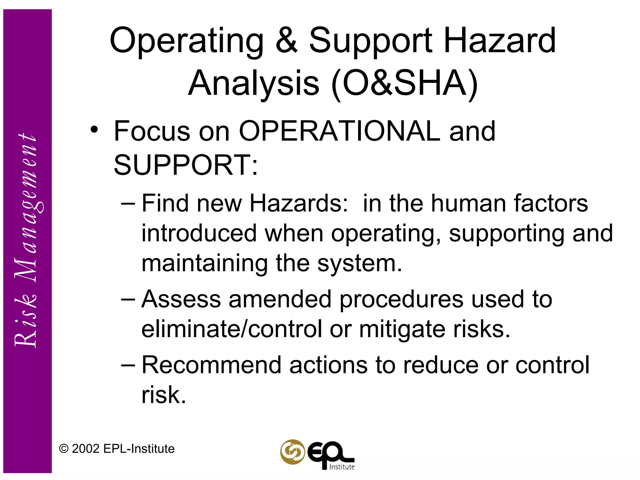 Operating & Support Hazard Analysis (O&SHA) Focus on OPERATIONAL and SUPPORT: Find new Hazards:  in the human factors introduced when operating, supporting and maintaining the system. Assess amended procedures used to eliminate/control or mitigate risks. Recommend actions to reduce or control risk. © 2002 EPL-Institute 