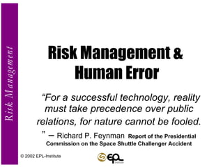 Risk Management &  Human Error “ For a successful technology, reality must take precedence over public relations, for nature cannot be fooled.   ”   –  Richard P. Feynman   Report of the Presidential Commission on the Space Shuttle Challenger Accident © 2002 EPL-Institute 