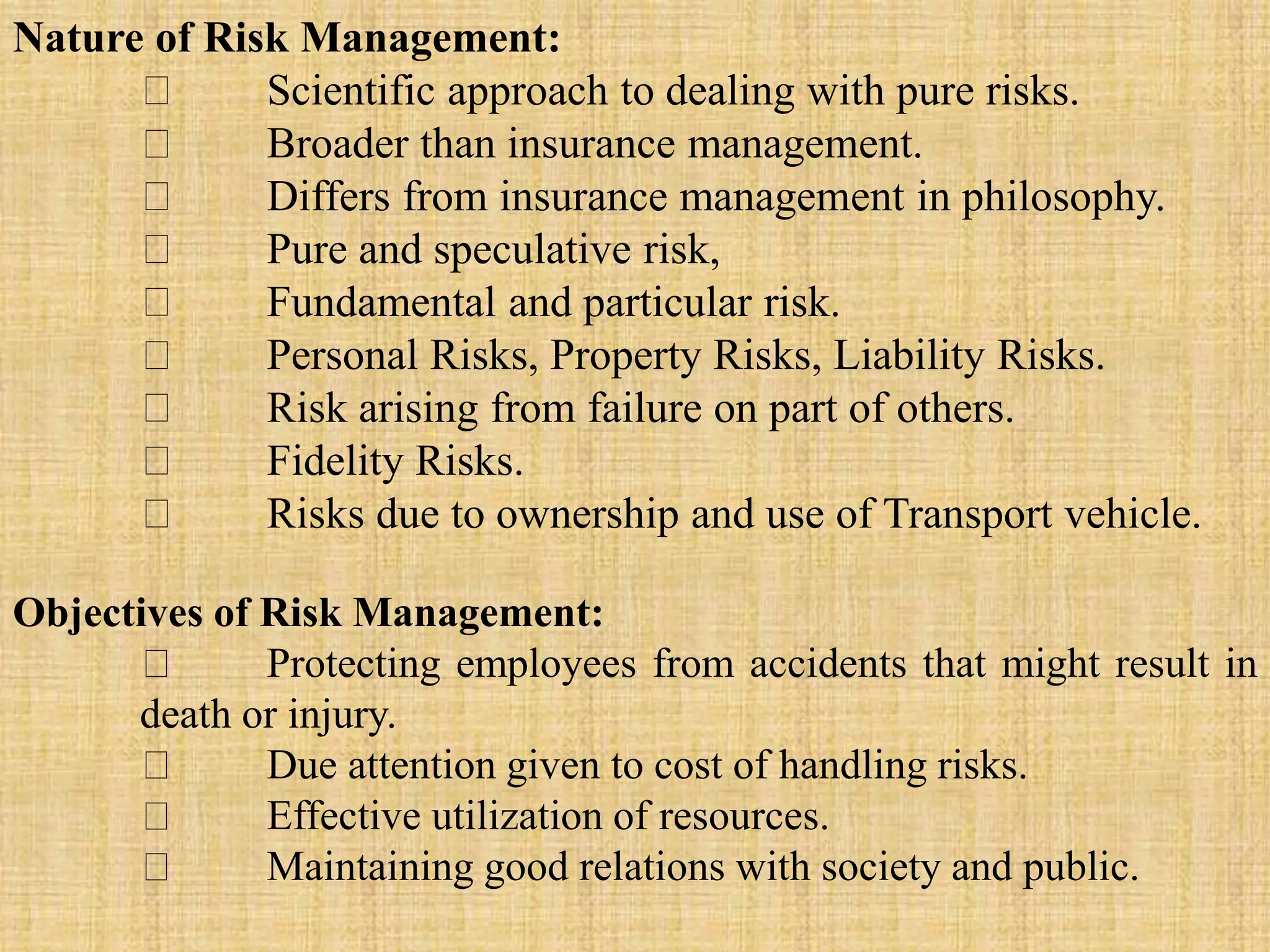 Nature of Risk Management:
Scientific approach to dealing with pure risks.
Broader than insurance management.
Differs from insurance management in philosophy.
Pure and speculative risk,
Fundamental and particular risk.
Personal Risks, Property Risks, Liability Risks.
Risk arising from failure on part of others.
Fidelity Risks.
Risks due to ownership and use of Transport vehicle.
Objectives of Risk Management:
Protecting employees from accidents that might result in
death or injury.
Due attention given to cost of handling risks.
Effective utilization of resources.
Maintaining good relations with society and public.
 