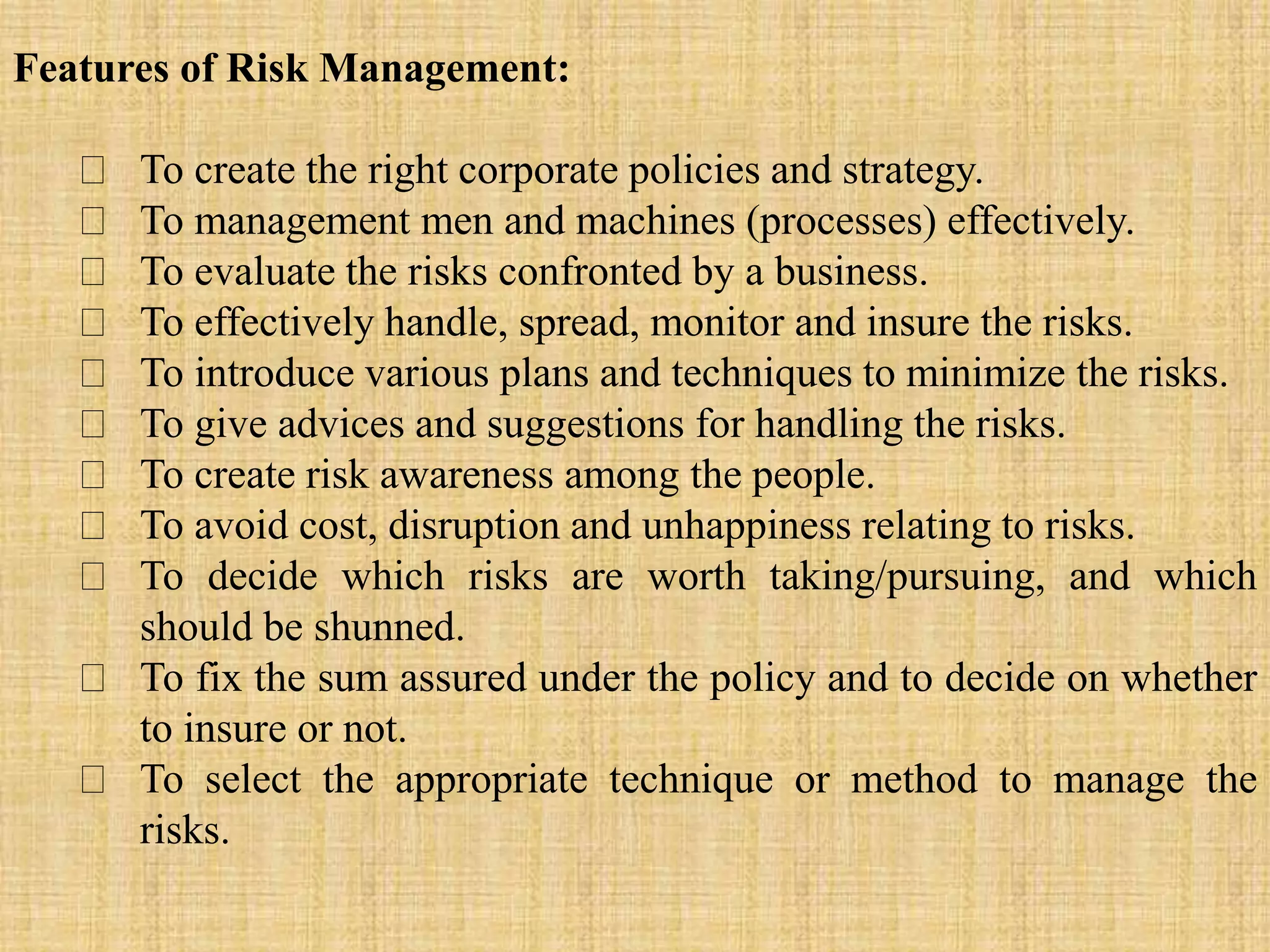 Features of Risk Management:
To create the right corporate policies and strategy.
To management men and machines (processes) effectively.
To evaluate the risks confronted by a business.
To effectively handle, spread, monitor and insure the risks.
To introduce various plans and techniques to minimize the risks.
To give advices and suggestions for handling the risks.
To create risk awareness among the people.
To avoid cost, disruption and unhappiness relating to risks.
To decide which risks are worth taking/pursuing, and which
should be shunned.
To fix the sum assured under the policy and to decide on whether
to insure or not.
To select the appropriate technique or method to manage the
risks.
 