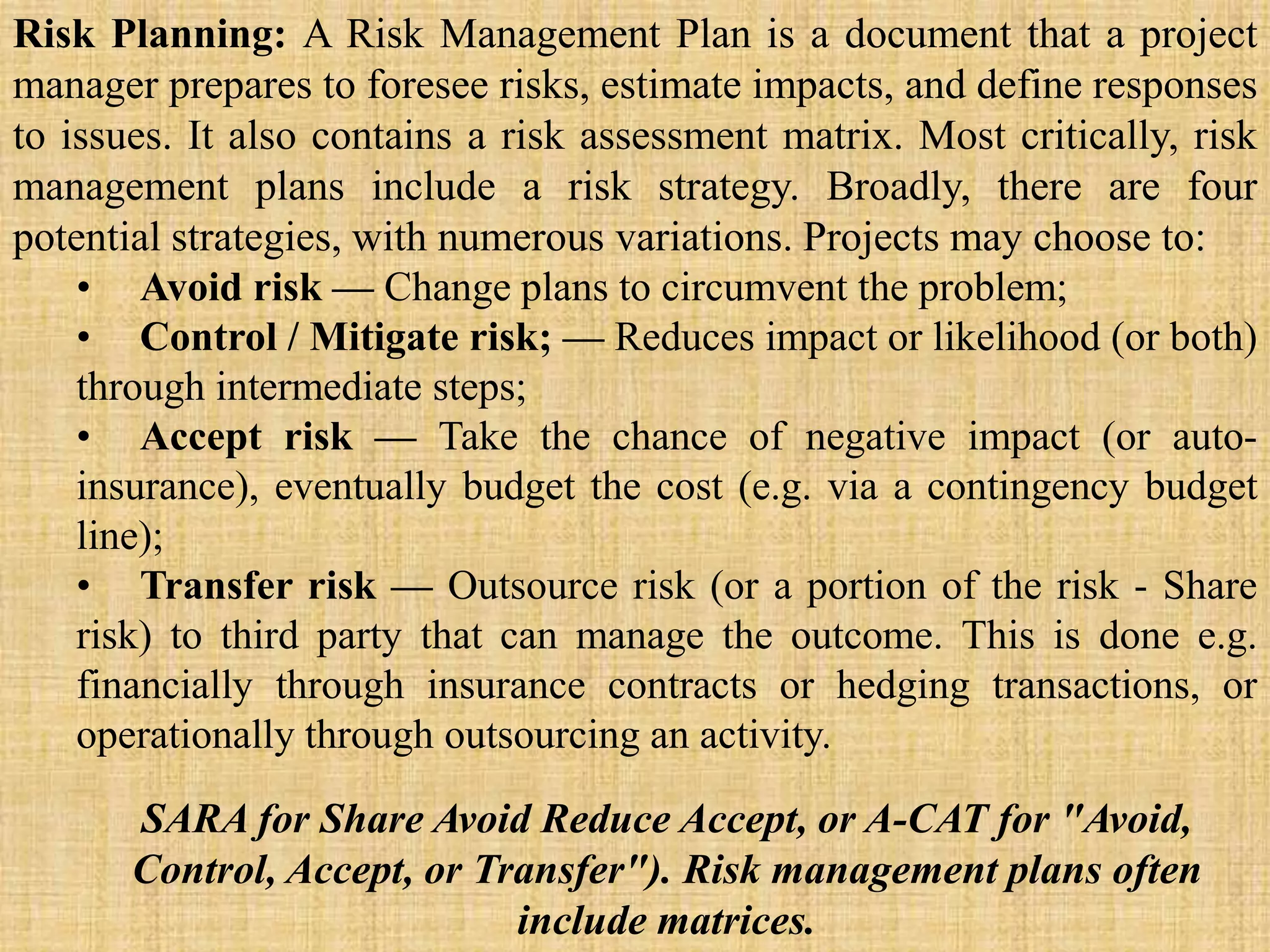 Risk Planning: A Risk Management Plan is a document that a project
manager prepares to foresee risks, estimate impacts, and define responses
to issues. It also contains a risk assessment matrix. Most critically, risk
management plans include a risk strategy. Broadly, there are four
potential strategies, with numerous variations. Projects may choose to:
• Avoid risk — Change plans to circumvent the problem;
• Control / Mitigate risk; — Reduces impact or likelihood (or both)
through intermediate steps;
• Accept risk — Take the chance of negative impact (or auto-
insurance), eventually budget the cost (e.g. via a contingency budget
line);
• Transfer risk — Outsource risk (or a portion of the risk - Share
risk) to third party that can manage the outcome. This is done e.g.
financially through insurance contracts or hedging transactions, or
operationally through outsourcing an activity.
SARA for Share Avoid Reduce Accept, or A-CAT for "Avoid,
Control, Accept, or Transfer"). Risk management plans often
include matrices.
 