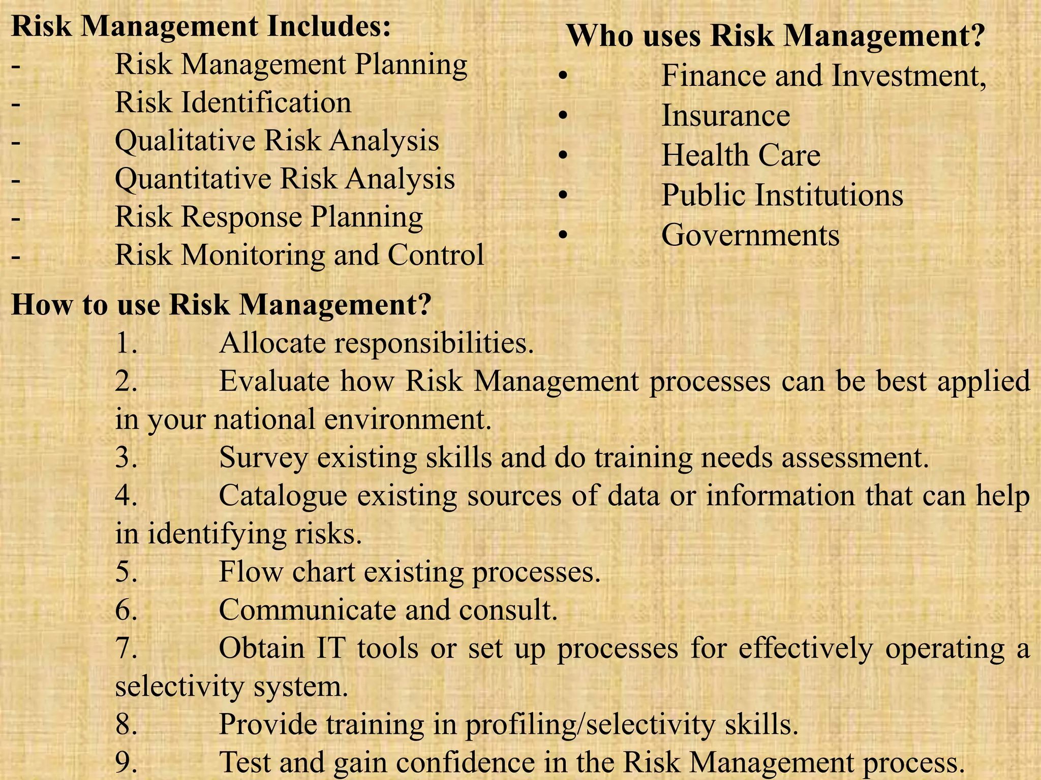 Risk Management Includes:
- Risk Management Planning
- Risk Identification
- Qualitative Risk Analysis
- Quantitative Risk Analysis
- Risk Response Planning
- Risk Monitoring and Control
Who uses Risk Management?
• Finance and Investment,
• Insurance
• Health Care
• Public Institutions
• Governments
How to use Risk Management?
1. Allocate responsibilities.
2. Evaluate how Risk Management processes can be best applied
in your national environment.
3. Survey existing skills and do training needs assessment.
4. Catalogue existing sources of data or information that can help
in identifying risks.
5. Flow chart existing processes.
6. Communicate and consult.
7. Obtain IT tools or set up processes for effectively operating a
selectivity system.
8. Provide training in profiling/selectivity skills.
9. Test and gain confidence in the Risk Management process.
 