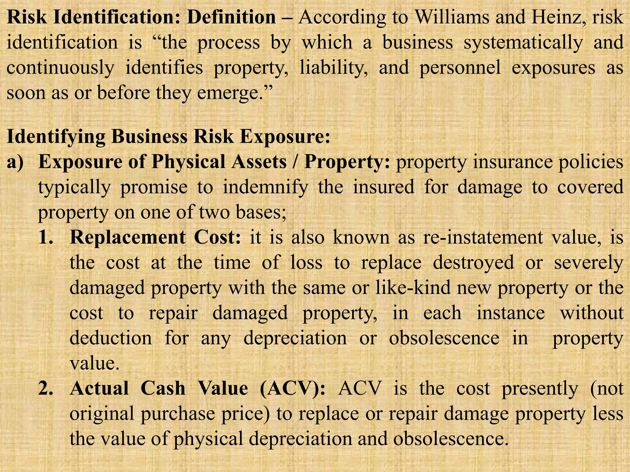 Identifying Business Risk Exposure:
a) Exposure of Physical Assets / Property: property insurance policies
typically promise to indemnify the insured for damage to covered
property on one of two bases;
1. Replacement Cost: it is also known as re-instatement value, is
the cost at the time of loss to replace destroyed or severely
damaged property with the same or like-kind new property or the
cost to repair damaged property, in each instance without
deduction for any depreciation or obsolescence in property
value.
2. Actual Cash Value (ACV): ACV is the cost presently (not
original purchase price) to replace or repair damage property less
the value of physical depreciation and obsolescence.
Risk Identification: Definition – According to Williams and Heinz, risk
identification is “the process by which a business systematically and
continuously identifies property, liability, and personnel exposures as
soon as or before they emerge.”
 