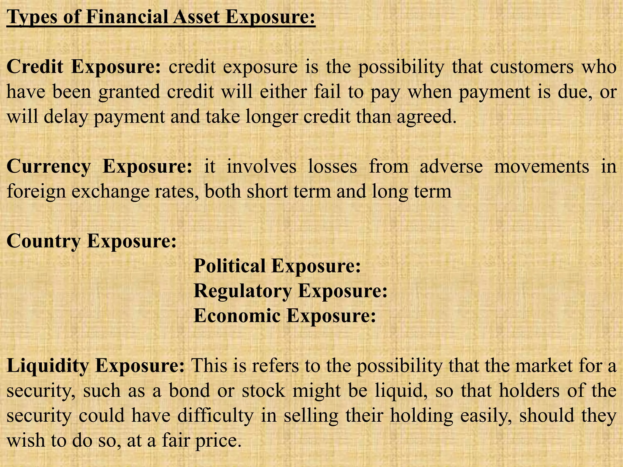 Types of Financial Asset Exposure:
Credit Exposure: credit exposure is the possibility that customers who
have been granted credit will either fail to pay when payment is due, or
will delay payment and take longer credit than agreed.
Currency Exposure: it involves losses from adverse movements in
foreign exchange rates, both short term and long term
Country Exposure:
Political Exposure:
Regulatory Exposure:
Economic Exposure:
Liquidity Exposure: This is refers to the possibility that the market for a
security, such as a bond or stock might be liquid, so that holders of the
security could have difficulty in selling their holding easily, should they
wish to do so, at a fair price.
 