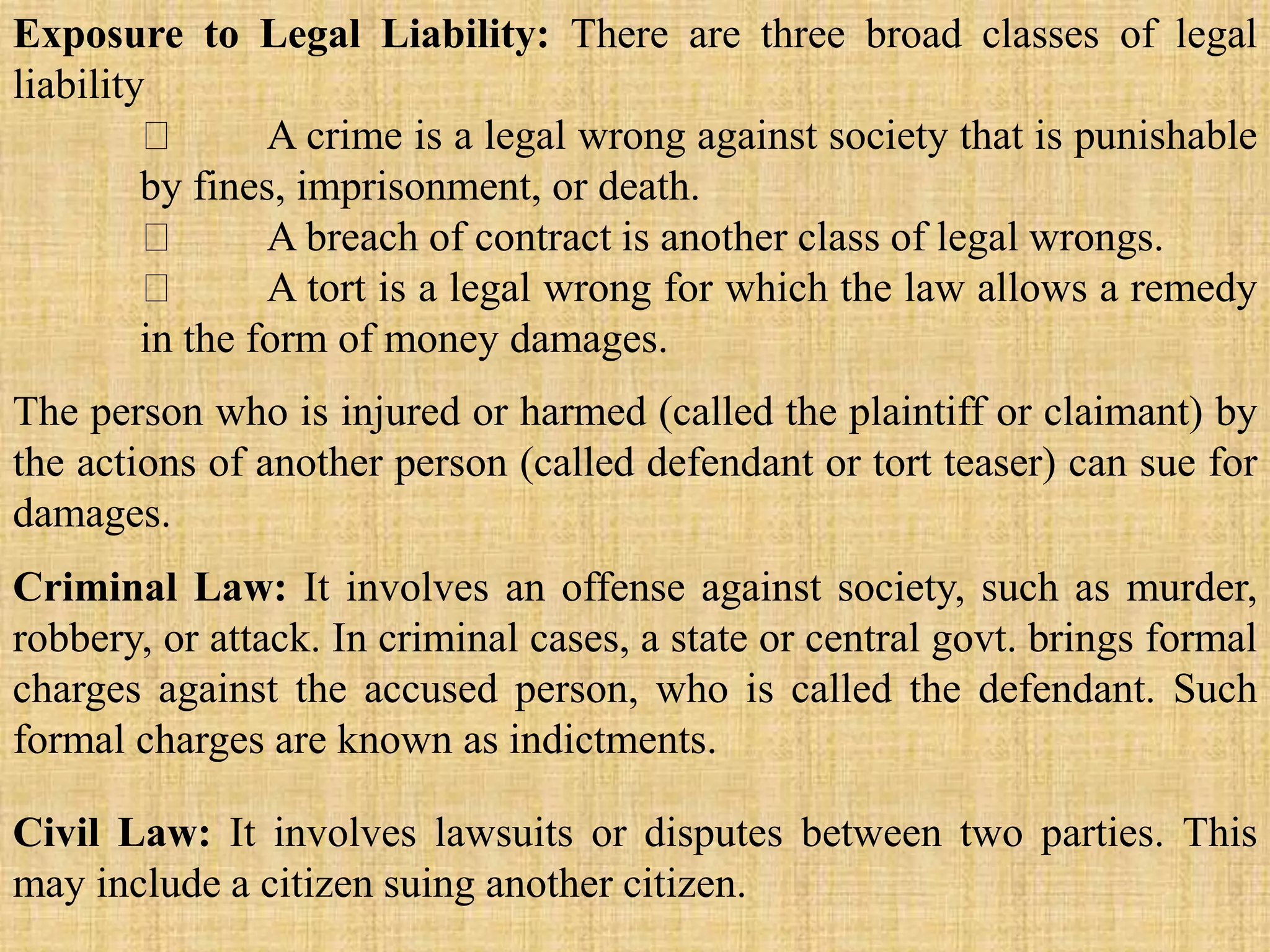 Exposure to Legal Liability: There are three broad classes of legal
liability
A crime is a legal wrong against society that is punishable
by fines, imprisonment, or death.
A breach of contract is another class of legal wrongs.
A tort is a legal wrong for which the law allows a remedy
in the form of money damages.
The person who is injured or harmed (called the plaintiff or claimant) by
the actions of another person (called defendant or tort teaser) can sue for
damages.
Criminal Law: It involves an offense against society, such as murder,
robbery, or attack. In criminal cases, a state or central govt. brings formal
charges against the accused person, who is called the defendant. Such
formal charges are known as indictments.
Civil Law: It involves lawsuits or disputes between two parties. This
may include a citizen suing another citizen.
 