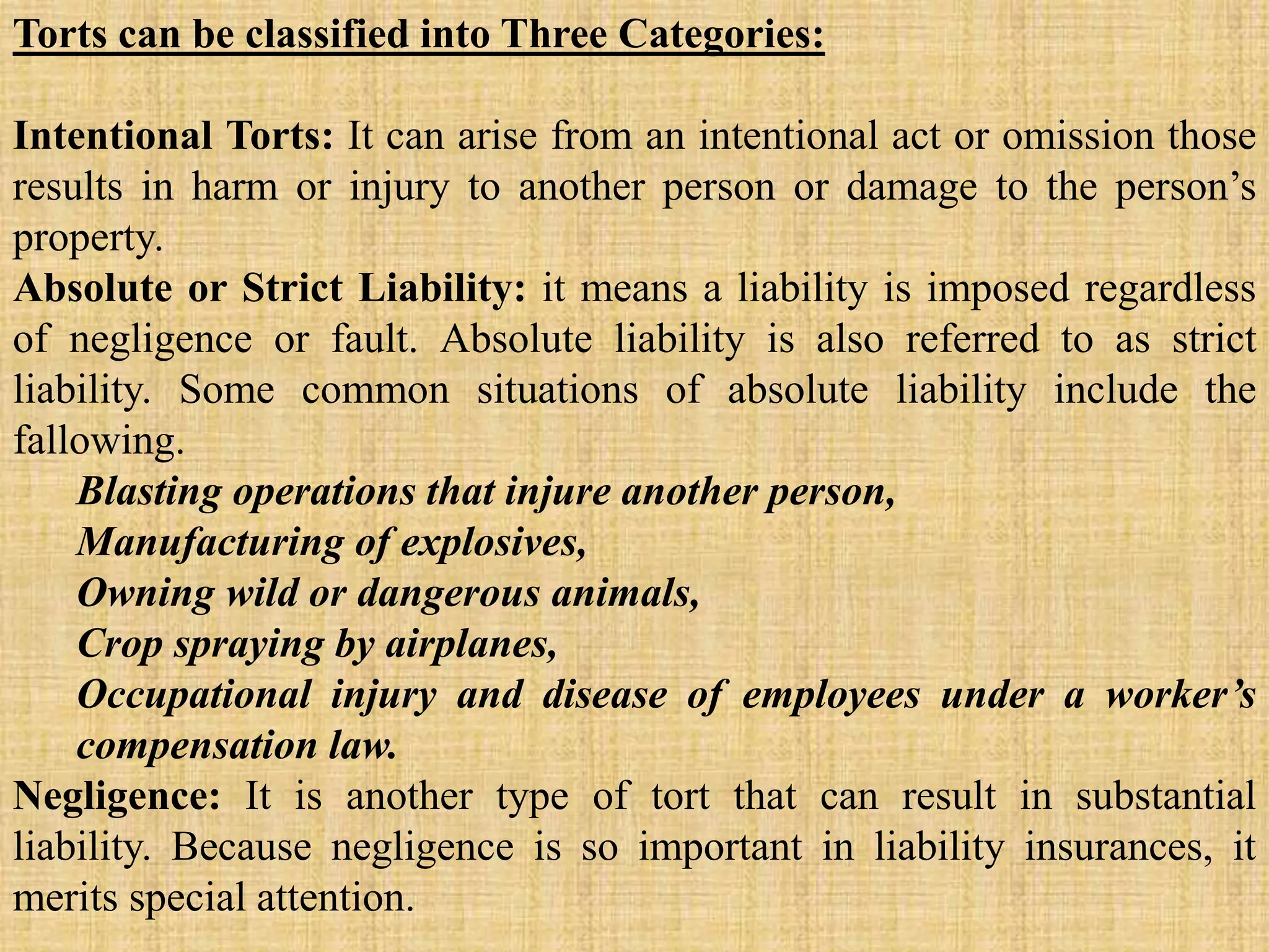 Torts can be classified into Three Categories:
Intentional Torts: It can arise from an intentional act or omission those
results in harm or injury to another person or damage to the person’s
property.
Absolute or Strict Liability: it means a liability is imposed regardless
of negligence or fault. Absolute liability is also referred to as strict
liability. Some common situations of absolute liability include the
fallowing.
Blasting operations that injure another person,
Manufacturing of explosives,
Owning wild or dangerous animals,
Crop spraying by airplanes,
Occupational injury and disease of employees under a worker’s
compensation law.
Negligence: It is another type of tort that can result in substantial
liability. Because negligence is so important in liability insurances, it
merits special attention.
 