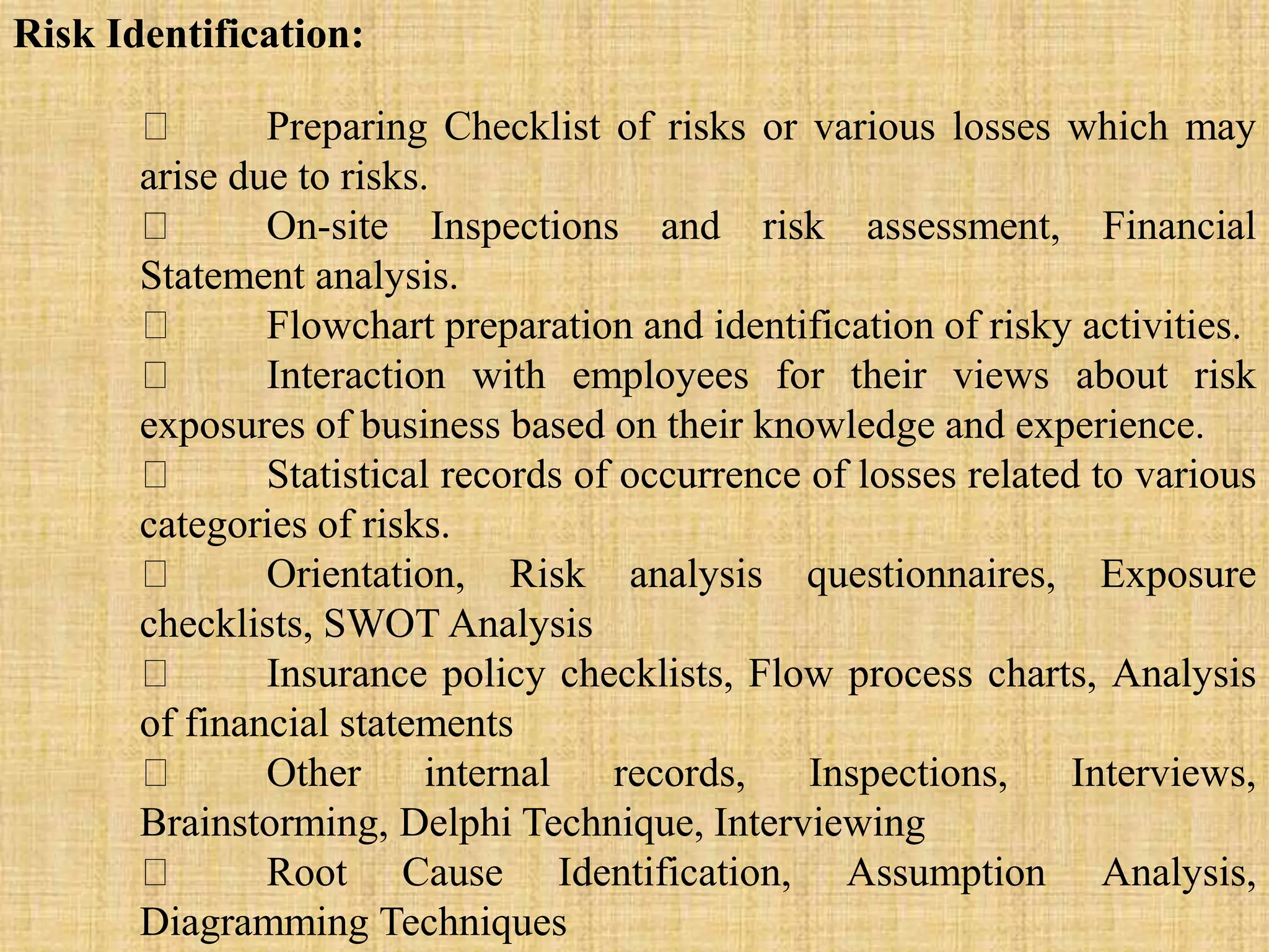 Risk Identification:
Preparing Checklist of risks or various losses which may
arise due to risks.
On-site Inspections and risk assessment, Financial
Statement analysis.
Flowchart preparation and identification of risky activities.
Interaction with employees for their views about risk
exposures of business based on their knowledge and experience.
Statistical records of occurrence of losses related to various
categories of risks.
Orientation, Risk analysis questionnaires, Exposure
checklists, SWOT Analysis
Insurance policy checklists, Flow process charts, Analysis
of financial statements
Other internal records, Inspections, Interviews,
Brainstorming, Delphi Technique, Interviewing
Root Cause Identification, Assumption Analysis,
Diagramming Techniques
 