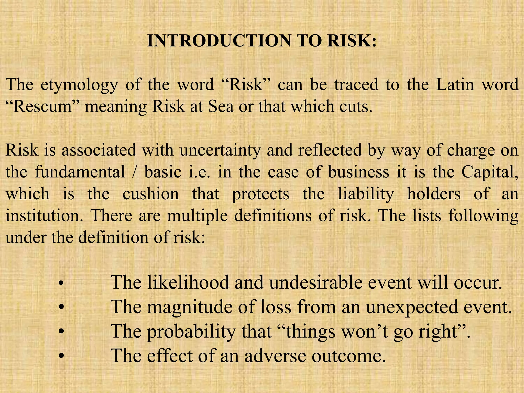 INTRODUCTION TO RISK:
The etymology of the word “Risk” can be traced to the Latin word
“Rescum” meaning Risk at Sea or that which cuts.
Risk is associated with uncertainty and reflected by way of charge on
the fundamental / basic i.e. in the case of business it is the Capital,
which is the cushion that protects the liability holders of an
institution. There are multiple definitions of risk. The lists following
under the definition of risk:
• The likelihood and undesirable event will occur.
• The magnitude of loss from an unexpected event.
• The probability that “things won’t go right”.
• The effect of an adverse outcome.
 