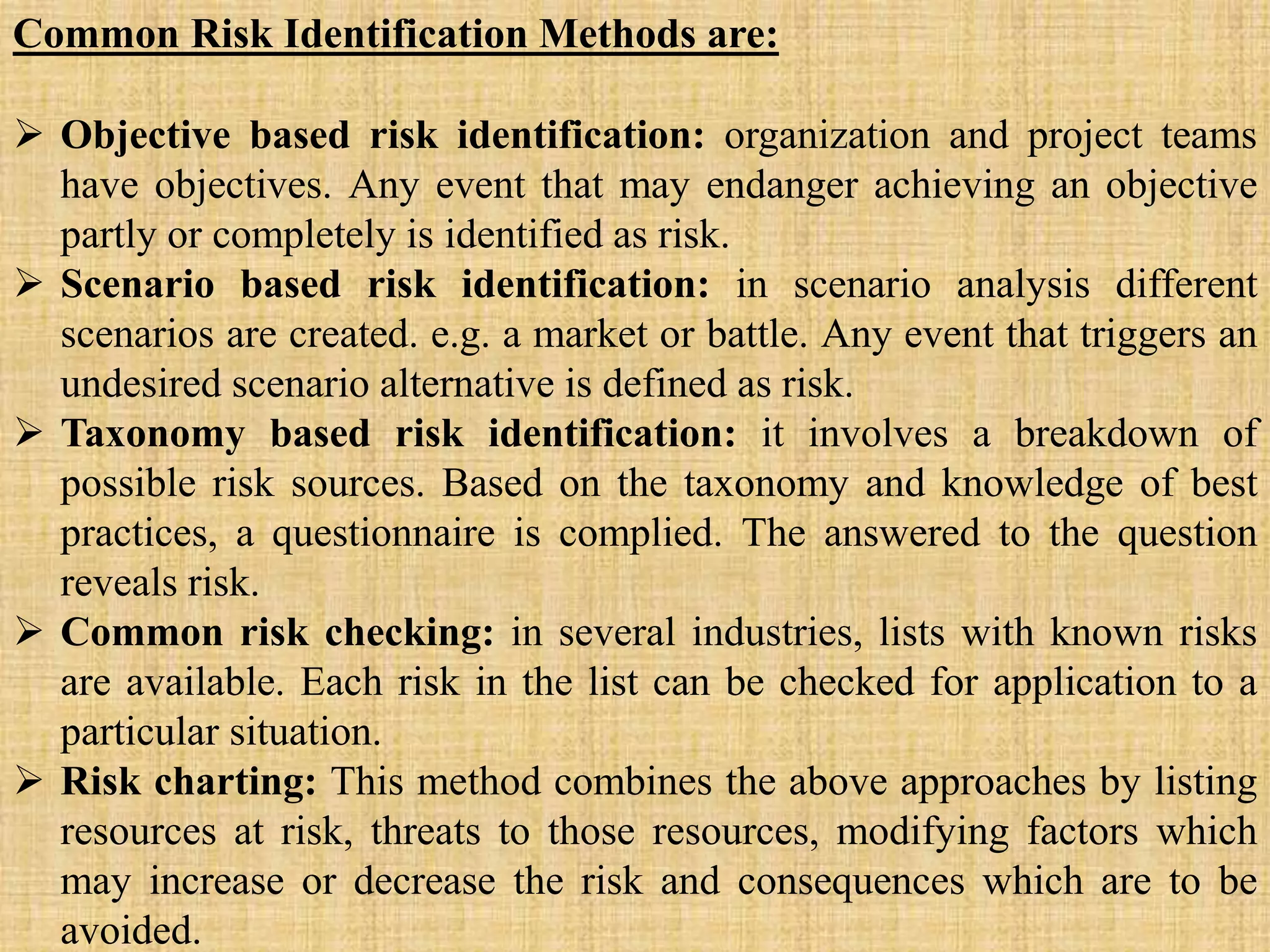 Common Risk Identification Methods are:
 Objective based risk identification: organization and project teams
have objectives. Any event that may endanger achieving an objective
partly or completely is identified as risk.
 Scenario based risk identification: in scenario analysis different
scenarios are created. e.g. a market or battle. Any event that triggers an
undesired scenario alternative is defined as risk.
 Taxonomy based risk identification: it involves a breakdown of
possible risk sources. Based on the taxonomy and knowledge of best
practices, a questionnaire is complied. The answered to the question
reveals risk.
 Common risk checking: in several industries, lists with known risks
are available. Each risk in the list can be checked for application to a
particular situation.
 Risk charting: This method combines the above approaches by listing
resources at risk, threats to those resources, modifying factors which
may increase or decrease the risk and consequences which are to be
avoided.
 