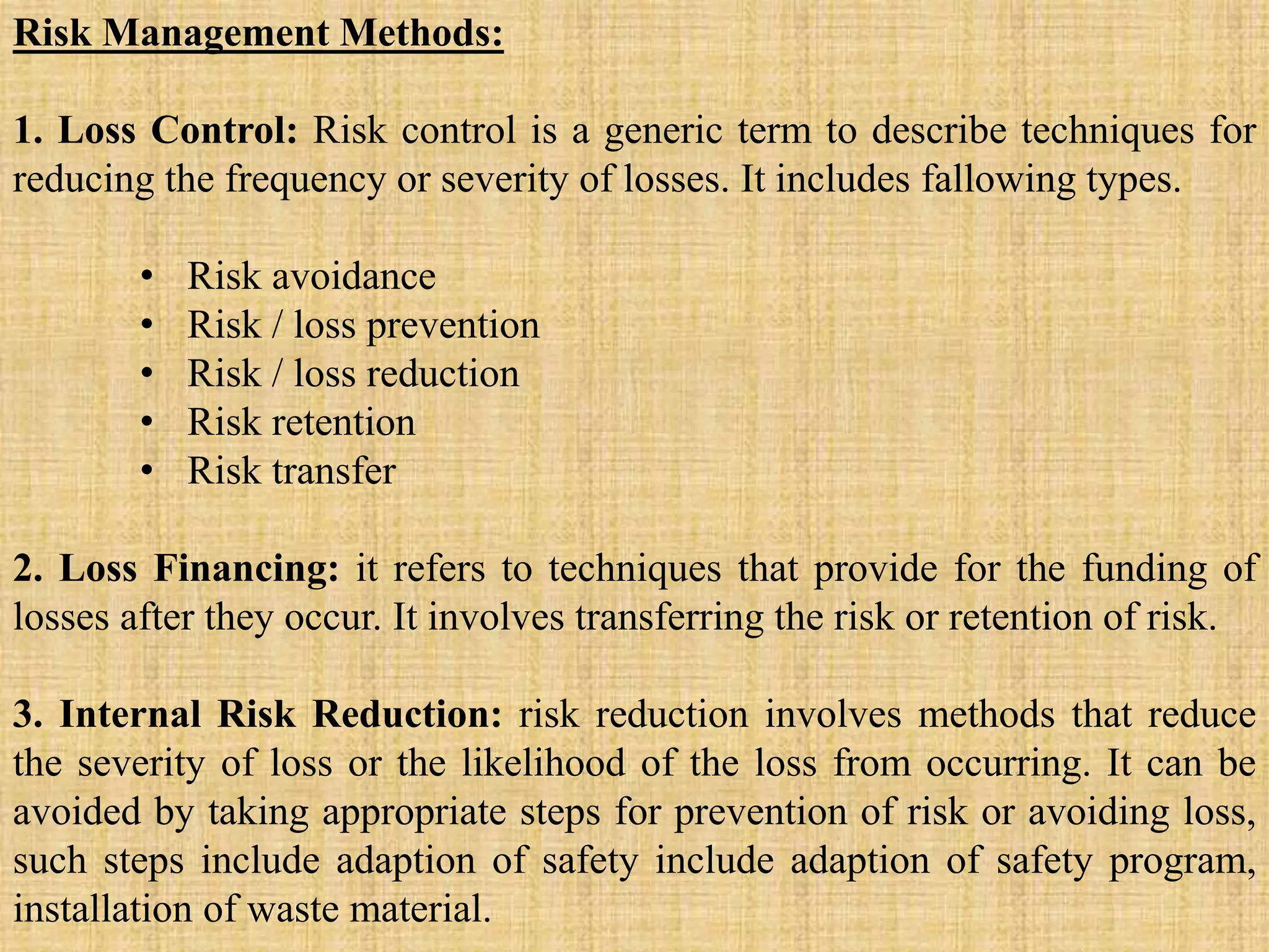 Risk Management Methods:
1. Loss Control: Risk control is a generic term to describe techniques for
reducing the frequency or severity of losses. It includes fallowing types.
• Risk avoidance
• Risk / loss prevention
• Risk / loss reduction
• Risk retention
• Risk transfer
2. Loss Financing: it refers to techniques that provide for the funding of
losses after they occur. It involves transferring the risk or retention of risk.
3. Internal Risk Reduction: risk reduction involves methods that reduce
the severity of loss or the likelihood of the loss from occurring. It can be
avoided by taking appropriate steps for prevention of risk or avoiding loss,
such steps include adaption of safety include adaption of safety program,
installation of waste material.
 