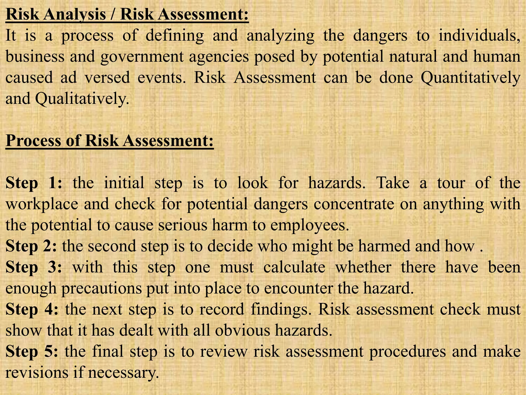 Risk Analysis / Risk Assessment:
It is a process of defining and analyzing the dangers to individuals,
business and government agencies posed by potential natural and human
caused ad versed events. Risk Assessment can be done Quantitatively
and Qualitatively.
Process of Risk Assessment:
Step 1: the initial step is to look for hazards. Take a tour of the
workplace and check for potential dangers concentrate on anything with
the potential to cause serious harm to employees.
Step 2: the second step is to decide who might be harmed and how .
Step 3: with this step one must calculate whether there have been
enough precautions put into place to encounter the hazard.
Step 4: the next step is to record findings. Risk assessment check must
show that it has dealt with all obvious hazards.
Step 5: the final step is to review risk assessment procedures and make
revisions if necessary.
 