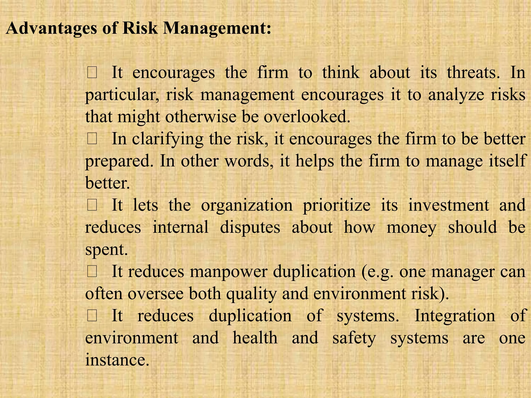 Advantages of Risk Management:
It encourages the firm to think about its threats. In
particular, risk management encourages it to analyze risks
that might otherwise be overlooked.
In clarifying the risk, it encourages the firm to be better
prepared. In other words, it helps the firm to manage itself
better.
It lets the organization prioritize its investment and
reduces internal disputes about how money should be
spent.
It reduces manpower duplication (e.g. one manager can
often oversee both quality and environment risk).
It reduces duplication of systems. Integration of
environment and health and safety systems are one
instance.
 