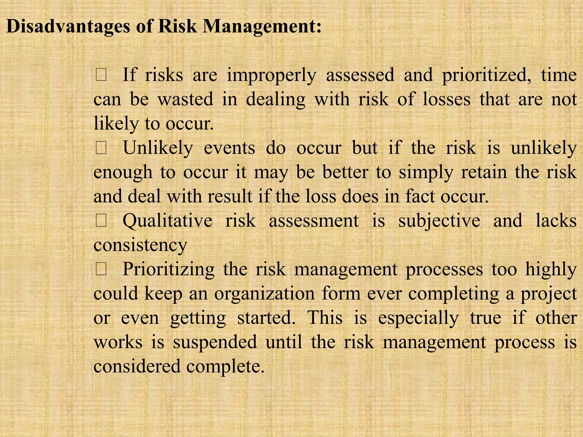 Disadvantages of Risk Management:
If risks are improperly assessed and prioritized, time
can be wasted in dealing with risk of losses that are not
likely to occur.
Unlikely events do occur but if the risk is unlikely
enough to occur it may be better to simply retain the risk
and deal with result if the loss does in fact occur.
Qualitative risk assessment is subjective and lacks
consistency
Prioritizing the risk management processes too highly
could keep an organization form ever completing a project
or even getting started. This is especially true if other
works is suspended until the risk management process is
considered complete.
 