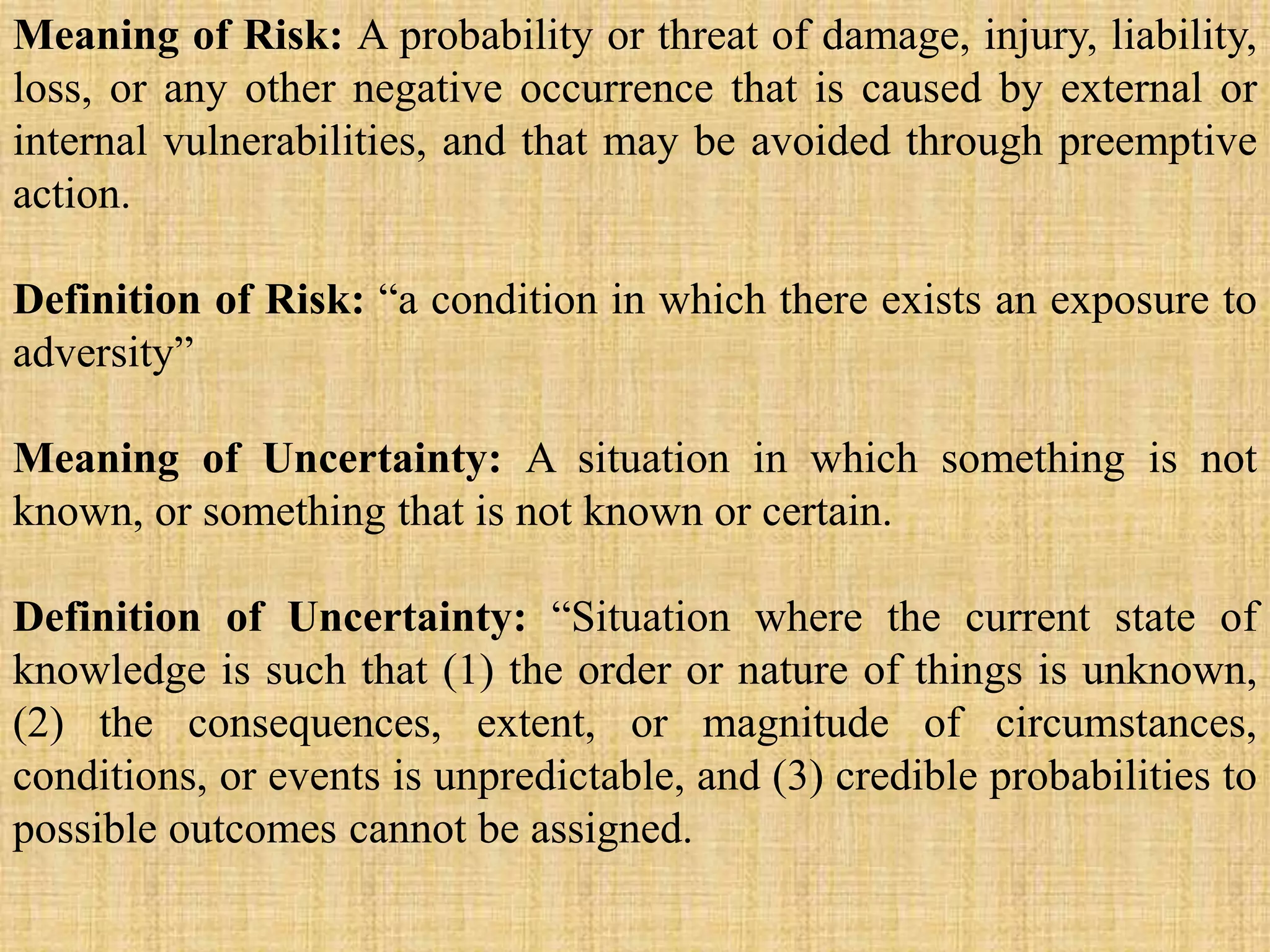Meaning of Risk: A probability or threat of damage, injury, liability,
loss, or any other negative occurrence that is caused by external or
internal vulnerabilities, and that may be avoided through preemptive
action.
Definition of Risk: “a condition in which there exists an exposure to
adversity”
Meaning of Uncertainty: A situation in which something is not
known, or something that is not known or certain.
Definition of Uncertainty: “Situation where the current state of
knowledge is such that (1) the order or nature of things is unknown,
(2) the consequences, extent, or magnitude of circumstances,
conditions, or events is unpredictable, and (3) credible probabilities to
possible outcomes cannot be assigned.
 