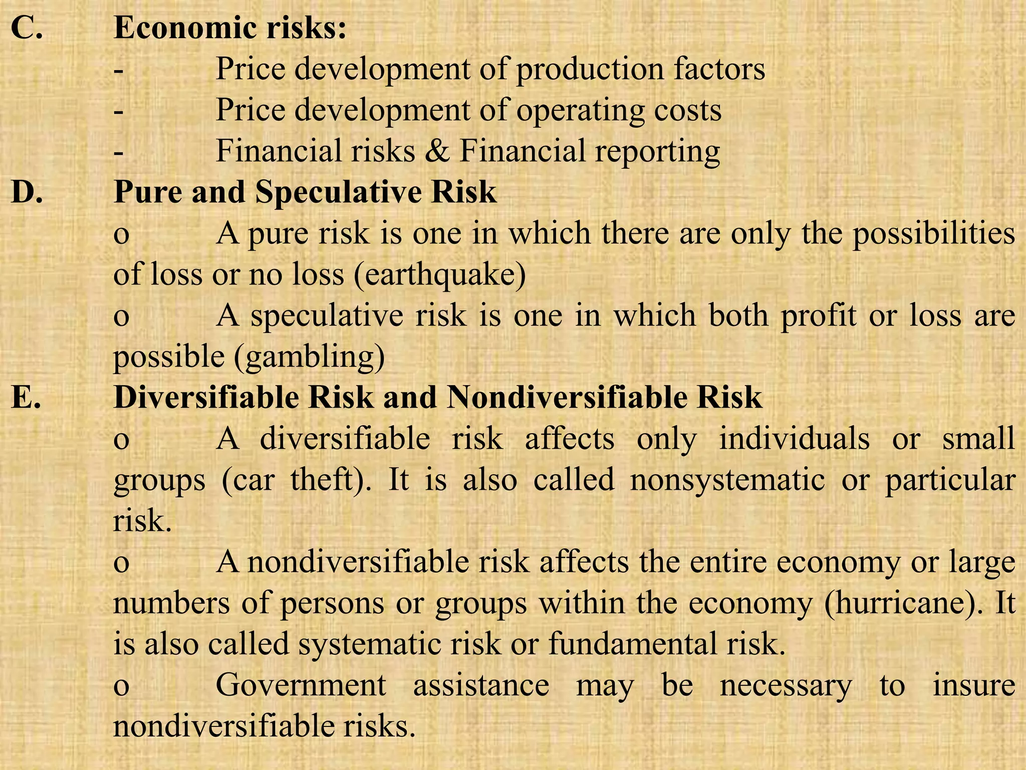 C. Economic risks:
- Price development of production factors
- Price development of operating costs
- Financial risks & Financial reporting
D. Pure and Speculative Risk
o A pure risk is one in which there are only the possibilities
of loss or no loss (earthquake)
o A speculative risk is one in which both profit or loss are
possible (gambling)
E. Diversifiable Risk and Nondiversifiable Risk
o A diversifiable risk affects only individuals or small
groups (car theft). It is also called nonsystematic or particular
risk.
o A nondiversifiable risk affects the entire economy or large
numbers of persons or groups within the economy (hurricane). It
is also called systematic risk or fundamental risk.
o Government assistance may be necessary to insure
nondiversifiable risks.
 