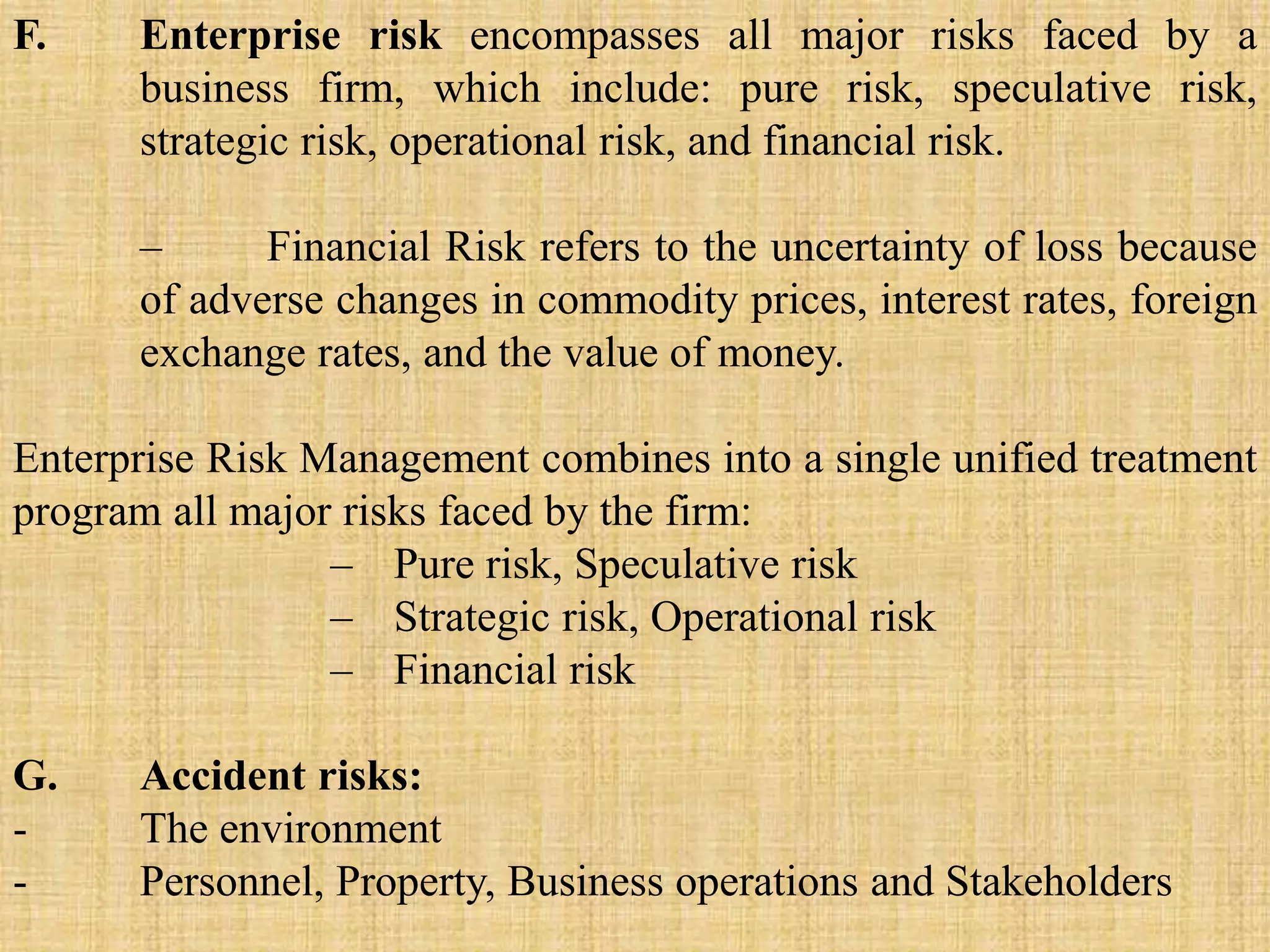 F. Enterprise risk encompasses all major risks faced by a
business firm, which include: pure risk, speculative risk,
strategic risk, operational risk, and financial risk.
– Financial Risk refers to the uncertainty of loss because
of adverse changes in commodity prices, interest rates, foreign
exchange rates, and the value of money.
Enterprise Risk Management combines into a single unified treatment
program all major risks faced by the firm:
– Pure risk, Speculative risk
– Strategic risk, Operational risk
– Financial risk
G. Accident risks:
- The environment
- Personnel, Property, Business operations and Stakeholders
 